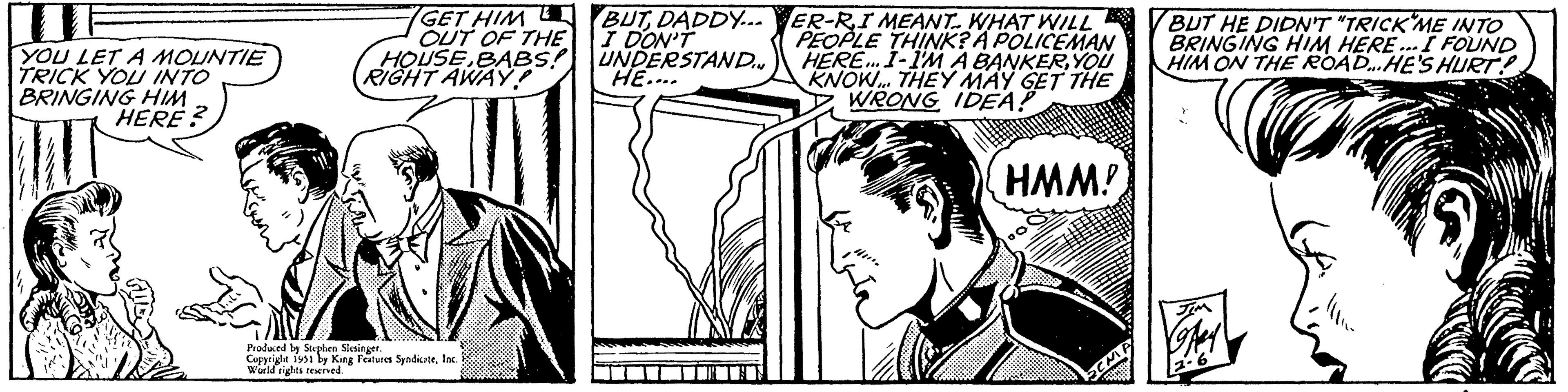 Publication OCR: W YOU LET A MOUNTIE TRICK YOU INTO BRINGING HIM HERE? GET HIML OUT OF THE HOUSEBABS! RIGHT AWAY! Produced by Stephen Slesinger. Copyright 1951 by King Features SyndicateInc. World rights reserved. BUTDADDY... I DON'T UNDERSTANDIN HE.... ??????? ER-RI MEANT. WHAT WILL PEOPLE THINK? A POLICEMAN HERE... I-I'M A BANKERYOU KNOW... THEY MAY GET THE WRONG IDEA! HMM! Pr BUT HE DIDN'T "TRICK ME INTO BRINGING HIM HERE... I FOUND HIM ON THE ROAD...HE'S HURT! JIM OFAH 2.6 W YOU LET A MOUNTIE TRICK YOU INTO BRINGING HIM HERE ? GET HIML OUT OF THE HOUSEBABS ! RIGHT AWAY ! Produced by Stephen Slesinger . Copyright 1951 by King Features SyndicateInc. World rights reserved . BUTDADDY ... I DON'T UNDERSTANDIN HE .... ??????? ER - RI MEANT . WHAT WILL PEOPLE THINK ? A POLICEMAN HERE ... I - I'M A BANKERYOU KNOW ... THEY MAY GET THE WRONG IDEA ! HMM ! Pr BUT HE DIDN'T " TRICK ME INTO BRINGING HIM HERE ... I FOUND HIM ON THE ROAD ... HE'S HURT ! JIM OFAH 2.6