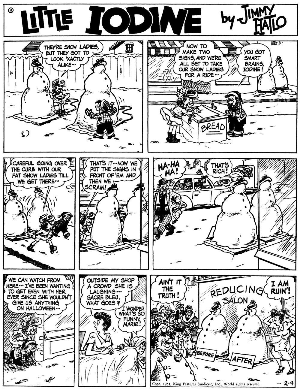 Art OCR: LTTE IODINE by JATO FALO H NOoW TO THEY'RE SNOW LADIESBUT THEY GOT TO LOOK 'XACTLY ALIKE .. MAKE TWO SIGNSAND WERE ALL SET TO TAKE OUR SNOW LADIES FOR A RIDE ** you GOT SMART BRAINSIODINE ! BREAD CAREFUL GOING OVER THE CURB WITH OUR FAT SNOW LADIES TILL WE GET THERE THAT'S ITNOW WE PUT THE SIGNS IN FRONT OF 'EM AND THEN WE SCRAM! ??-?? HA? THAT'S RICH! WE CAN WATCH FROM HERE IVE BEEN WANTING TO GET EVEN WITH HER EVER SINCE SHE WOULDN'T GIVE US ANYTHING ON HALLOWEEN.. OUTSIDE MY SHOP A CROWD SHE IS LAUGHING. SACRE BLEUWHAT GOES ? AINT IT THE TRUTH! I AM REDUCING RUIN! SALON Í WONDER WHAT'S SO FUNNY MARIE! BEFORE AFTER Copr. 1951World rights reserved. - 2-4 LTTE IODINE by JATO FALO H NOoW TO THEY'RE SNOW LADIESBUT THEY GOT TO LOOK 'XACTLY ALIKE .. MAKE TWO SIGNSAND WERE ALL SET TO TAKE OUR SNOW LADIES FOR A RIDE ** you GOT SMART BRAINSIODINE ! BREAD CAREFUL GOING OVER THE CURB WITH OUR FAT SNOW LADIES TILL WE GET THERE THAT'S ITNOW WE PUT THE SIGNS IN FRONT OF 'EM AND THEN WE SCRAM! ??-?? HA? THAT'S RICH! WE CAN WATCH FROM HERE IVE BEEN WANTING TO GET EVEN WITH HER EVER SINCE SHE WOULDN'T GIVE US ANYTHING ON HALLOWEEN.. OUTSIDE MY SHOP A CROWD SHE IS LAUGHING. SACRE BLEUWHAT GOES ? AINT IT THE TRUTH! I AM REDUCING RUIN! SALON Í WONDER WHAT'S SO FUNNY MARIE! BEFORE AFTER Copr. 1951King Features SyndicateWorld rights reserved. - 2-4