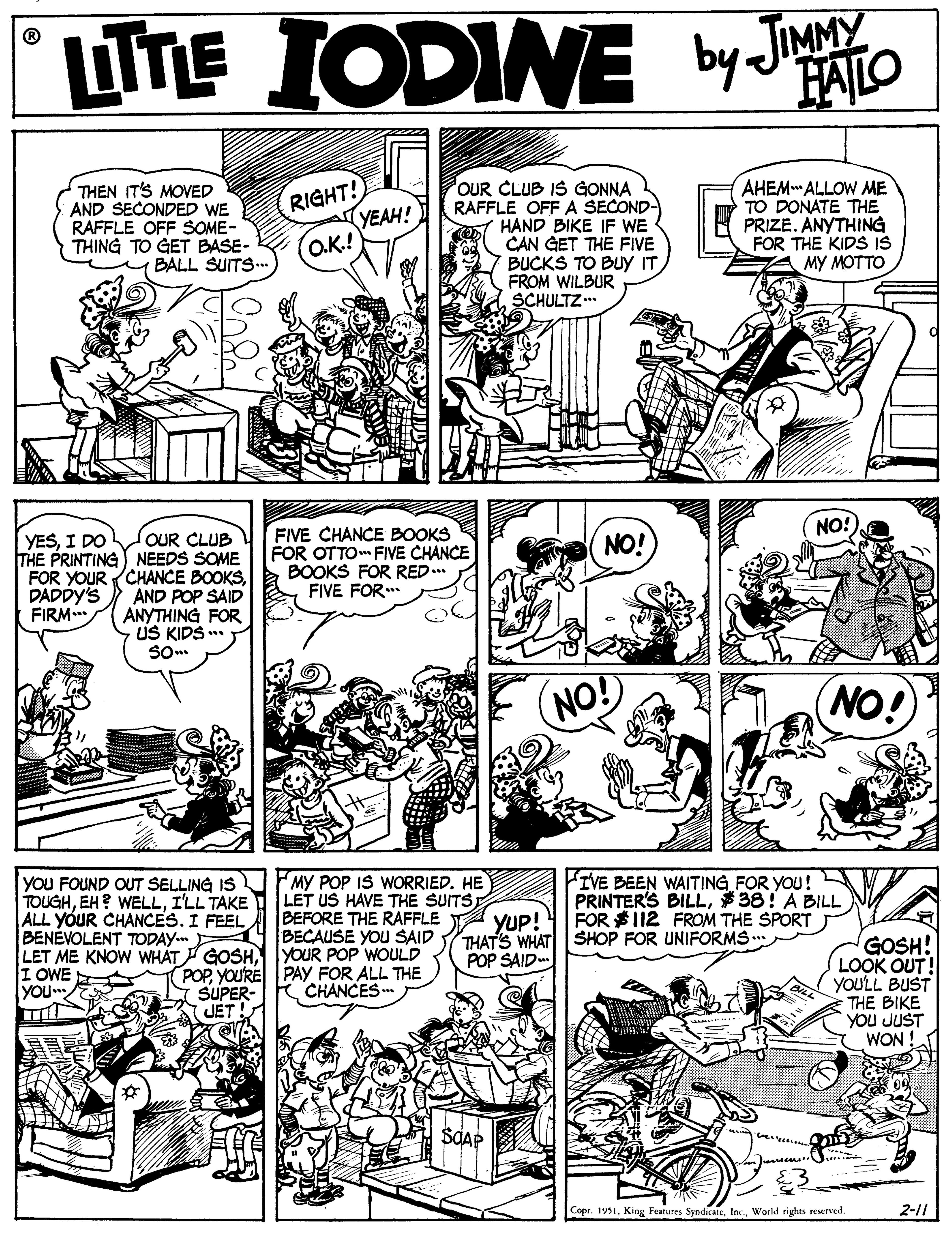 Illustration OCR: LITE IODINE by Jao JIMMY FAILO OUR CLUB IS GONNA RAFFLE OFF A SECOND- HAND BIKE IF WE CAN GET THE FIVE BUCKS TO BUy IT FROM WILBUR SCHULTZ AHEMALLOW ME TO DONATE THE PRIZE. ANYTHING FOR THE KIDS IS MY MOTTO THEN IT'S MOVED AND SECONDED WE RAFFLE OFF SOME- THING TO GET BASE- BALL SUITS. RIGHT! YEAH! O.K.! NO!) OUR CLUB THE PRINTING NEEDS SOME FOR YOUR CHANCE BOOKSAND POP SAID ANYTHING FOR US KIDS .* FIVE CHANCE BOOKS FOR OTTO FIVE CHANCE BOOKS FOR RED.. FIVE FOR.. YESI DO NO! DADDY'S FIRM NO! (NO! YOU FOUND OUT SELLING IS TOUGHI'LL TAKE ALL YOUR CHANCES. I FEEL BENEVOLENT TODAY. LET ME KNOW WHAT GOSH YOUR POP WOULD I OWE yOu MY POP IS WORRIED. HE LET US HAVE THE SUITS BEFORE THE RAFFLE BECAUSE YOU SAID IVE BEEN WAITING FOR YOU! PRINTER'S BILL$38! A BILL FOR $112 FROM THE SPORT THAT'S WHAT SHOP FOR UNIFORMS .. YUP! GOSH! LOOK OUT! YOU'LL BUST THE BIKE YOU JUST WON POP SAID POPYou'RE PAY FOR ALL THE CHANCES . SUPER- JET ! SAAP Copr. 1931World rights reserved. 2-11 LITE IODINE by Jao JIMMY FAILO OUR CLUB IS GONNA RAFFLE OFF A SECOND- HAND BIKE IF WE CAN GET THE FIVE BUCKS TO BUy IT FROM WILBUR SCHULTZ AHEMALLOW ME TO DONATE THE PRIZE. ANYTHING FOR THE KIDS IS MY MOTTO THEN IT'S MOVED AND SECONDED WE RAFFLE OFF SOME- THING TO GET BASE- BALL SUITS. RIGHT! YEAH! O.K.! NO!) OUR CLUB THE PRINTING NEEDS SOME FOR YOUR CHANCE BOOKSAND POP SAID ANYTHING FOR US KIDS .* FIVE CHANCE BOOKS FOR OTTO FIVE CHANCE BOOKS FOR RED.. FIVE FOR.. YESI DO NO! DADDY'S FIRM NO! (NO! YOU FOUND OUT SELLING IS TOUGHEH? WELLI'LL TAKE ALL YOUR CHANCES. I FEEL BENEVOLENT TODAY. LET ME KNOW WHAT GOSH YOUR POP WOULD I OWE yOu MY POP IS WORRIED. HE LET US HAVE THE SUITS BEFORE THE RAFFLE BECAUSE YOU SAID IVE BEEN WAITING FOR YOU! PRINTER'S BILL$38! A BILL FOR $112 FROM THE SPORT THAT'S WHAT SHOP FOR UNIFORMS .. YUP! GOSH! LOOK OUT! YOU'LL BUST THE BIKE YOU JUST WON POP SAID POPYou'RE PAY FOR ALL THE CHANCES . SUPER- JET ! SAAP Copr. 1931King Features SyndicateWorld rights reserved. 2-11