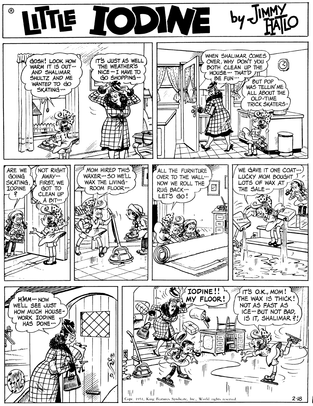 Gesture OCR: UTE FALO GOSH! LOOK HOW WARM IT IS OUT .. AND SHALIMAR SHULTZ AND ME WANTED TO GO SKATING .** IT'S JUST AS WELL THE WEATHER'S NICE *I HAVE TO GO SHOPPING WHEN SHALIMAR COMES OVERWHY DON'T YOU BOTH CLEAN uP THE HOUSE * THAT'D TT BE FUN** BUT POP WAS TELLIN'ME ALL ABOUT THE OLD-TIME TRICK SKATERS. ARE WE GOING SKATINGIODINE NOT RIGHT AWAY FIRSTWE GOT TO CLEAN UP A BIT WE GAVE IT ONE COAT..) LUCKY MOM BOUGHT LOTS OF WAX AT THE SALE .. ALL THE FURNITURE MOM HIRED THIS WAXER SO WE'LL WAX THE LIVING- ROOM FLOOR OVER TO THE WALL. NOW WE ROLL THE RUG BACK. LET'S GO! IODINE !! MY FLOOR! HMM NOW WELL SEE JUST HOW MUCH HOUSE- WORK IODINE HAS DONE .. IT'S O.K.MOM! THE WAX IS THICK! NOT AS FAST AS ICE BUT NOT BADSHALIMAR ?! Intmr Cupr. 1951Workd rights reerved. 2-18 UTE FALO GOSH! LOOK HOW WARM IT IS OUT .. AND SHALIMAR SHULTZ AND ME WANTED TO GO SKATING .** IT'S JUST AS WELL THE WEATHER'S NICE *I HAVE TO GO SHOPPING WHEN SHALIMAR COMES OVERWHY DON'T YOU BOTH CLEAN uP THE HOUSE * THAT'D TT BE FUN** BUT POP WAS TELLIN'ME ALL ABOUT THE OLD-TIME TRICK SKATERS. ARE WE GOING SKATINGIODINE NOT RIGHT AWAY FIRSTWE GOT TO CLEAN UP A BIT WE GAVE IT ONE COAT..) LUCKY MOM BOUGHT LOTS OF WAX AT THE SALE .. ALL THE FURNITURE MOM HIRED THIS WAXER SO WE'LL WAX THE LIVING- ROOM FLOOR OVER TO THE WALL. NOW WE ROLL THE RUG BACK. LET'S GO! IODINE !! MY FLOOR! HMM NOW WELL SEE JUST HOW MUCH HOUSE- WORK IODINE HAS DONE .. IT'S O.K.MOM! THE WAX IS THICK! NOT AS FAST AS ICE BUT NOT BADIS ITSHALIMAR ?! Intmr Cupr. 1951King Features SyndiçateWorkd rights reerved. 2-18