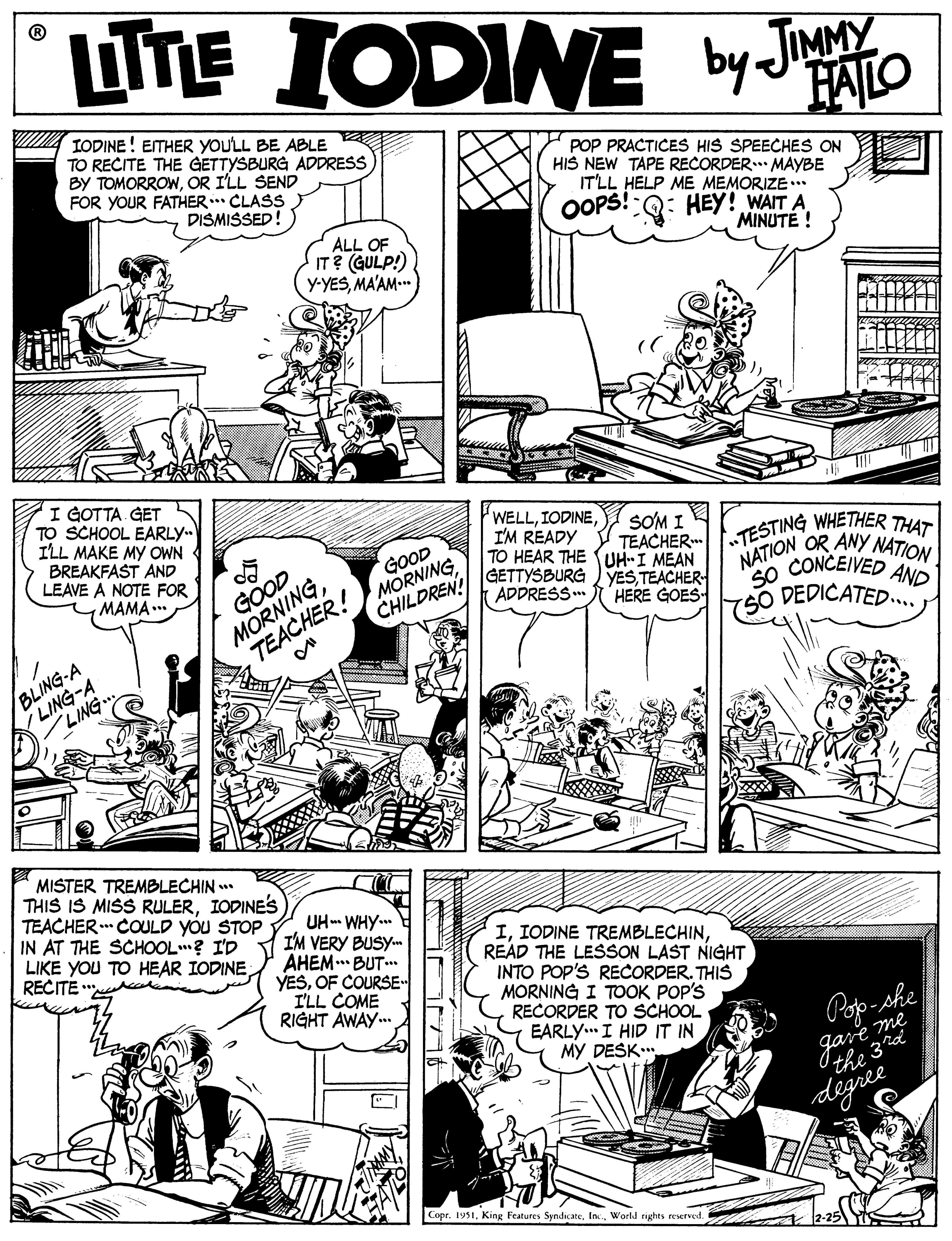 Jaw OCR: TTE IODINE by JATO A TODINE ! ETHER YOULL BE ABLE TO RECITE THE GETTYSBURG ADDRESS BY TOMORROWOR I'LL SEND FOR YOUR FATHER.. CLASS POP PRACTICES HIS SPEECHES ON HIS NEW TAPE RECORDER. MAYBE IT'LL HELP ME MEMORIZE .* HEY! WAIT A MINUTE ! DISMISSED! OPS! ALL OF IT? (GULP!) y-YESMA'AM I GOTTA GET TO SCHOOL EARLY.. ILL MAKE MY OWN BREAKFAST AND LEAVE A NOTE FOR MAMA... WELLI'M READY SOM I TESTING WHETHER THAT NATION OR ANY NATION TEACHER MORNINGTEACHER! MORNING TO HEAR THE UH-I MEAN GETTYSBURG YESTEACHER- GOOD SO CONCEIVED AND SO DEDICATED. GOOD (ADDRESS CHILDREN! HERE GOES LING-A LING BLING-A MISTER TREMBLECHIN * THIS IS MISS RULERIODINES TEACHER COULD YOU STOP IN AT THE SCHOOL? I'D LIKE YOU TO HEAR IODINERECITE UH-- WHY.. I'M VERY BUSY AHEM.* BUT. YESOF COURSE I'LL COME RIGHT AWAY. IREAD THE LESSON LAST NIGHT INTO POP'S RECORDER. THIS MORNING I TOOK POP'S RECORDER TO SCHOOL EARLY. I HID IT IN MY DESK.. Pop-she me digree Copr. 1951World rights reserved. TTE IODINE by JATO A TODINE ! ETHER YOULL BE ABLE TO RECITE THE GETTYSBURG ADDRESS BY TOMORROWOR I'LL SEND FOR YOUR FATHER.. CLASS POP PRACTICES HIS SPEECHES ON HIS NEW TAPE RECORDER. MAYBE IT'LL HELP ME MEMORIZE .* HEY! WAIT A MINUTE ! DISMISSED! OPS! ALL OF IT? (GULP!) y-YESMA'AM I GOTTA GET TO SCHOOL EARLY.. ILL MAKE MY OWN BREAKFAST AND LEAVE A NOTE FOR MAMA... WELLI'M READY SOM I TESTING WHETHER THAT NATION OR ANY NATION TEACHER MORNINGTEACHER! MORNING TO HEAR THE UH-I MEAN GETTYSBURG YESTEACHER- GOOD SO CONCEIVED AND SO DEDICATED. GOOD (ADDRESS CHILDREN! HERE GOES LING-A LING BLING-A MISTER TREMBLECHIN * THIS IS MISS RULERIODINES TEACHER COULD YOU STOP IN AT THE SCHOOL? I'D LIKE YOU TO HEAR IODINERECITE UH-- WHY.. I'M VERY BUSY AHEM.* BUT. YESOF COURSE I'LL COME RIGHT AWAY. IIODINE TREMBLECHINREAD THE LESSON LAST NIGHT INTO POP'S RECORDER. THIS MORNING I TOOK POP'S RECORDER TO SCHOOL EARLY. I HID IT IN MY DESK.. Pop-she me digree Copr. 1951King Features SyndicateWorld rights reserved.