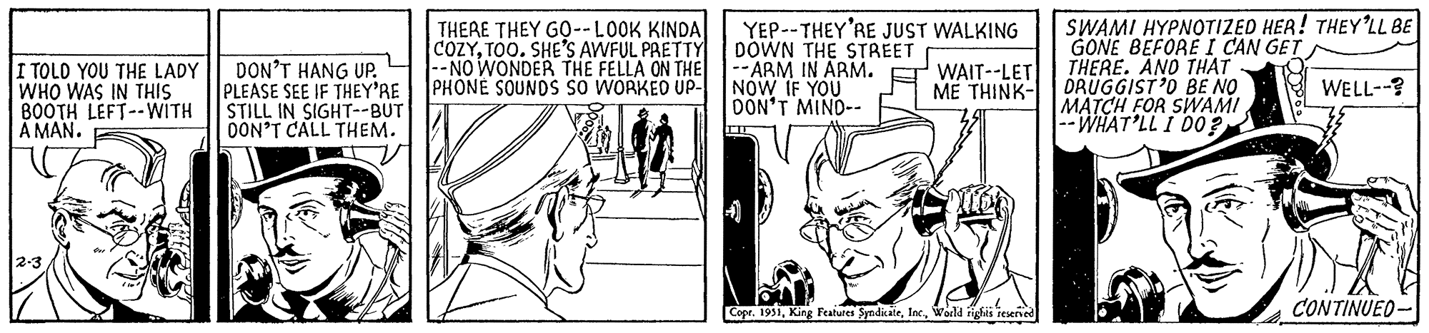 Fictional character OCR: I TOLD YOU THE LADY WHO WAS IN THIS BOOTH LEFT--WITH A MAN. 2-3 DON'T HANG UP. PLEASE SEE IF THEY'RE STILL IN SIGHT--BUT DON'T CALL THEM. THERE THEY GO--LOOK KINDA COZYTOO. SHE'S AWFUL PRETTY --NO WONDER THE FELLA ON THE PHONE SOUNDS SO WORKED UP- YEP--THEY'RE JUST WALKING DOWN THE STREET --ARM IN ARM. NOW IF YOU DON'T MIND-- TIT You' WAIT--LET ME THINK- ! Copr. 1951World rights reserved SWAMI HYPNOTIZED HER! THEY'LL BE GONE BEFORE I CAN GET THERE. AND THAT DRUGGIST'D BE NO MATCH FOR SWAMI --WHAT'LL I DO? WELL--? CONTINUED. I TOLD YOU THE LADY WHO WAS IN THIS BOOTH LEFT -- WITH A MAN . 2-3 DON'T HANG UP . PLEASE SEE IF THEY'RE STILL IN SIGHT -- BUT DON'T CALL THEM . THERE THEY GO -- LOOK KINDA COZYTOO . SHE'S AWFUL PRETTY --NO WONDER THE FELLA ON THE PHONE SOUNDS SO WORKED UP YEP -- THEY'RE JUST WALKING DOWN THE STREET --ARM IN ARM . NOW IF YOU DON'T MIND- TIT You ' WAIT -- LET ME THINK ! Copr . 1951King Features SyndicateWorld rights reserved SWAMI HYPNOTIZED HER ! THEY'LL BE GONE BEFORE I CAN GET THERE . AND THAT DRUGGIST'D BE NO MATCH FOR SWAMI --WHAT'LL I DO ? WELL-- ? CONTINUED .