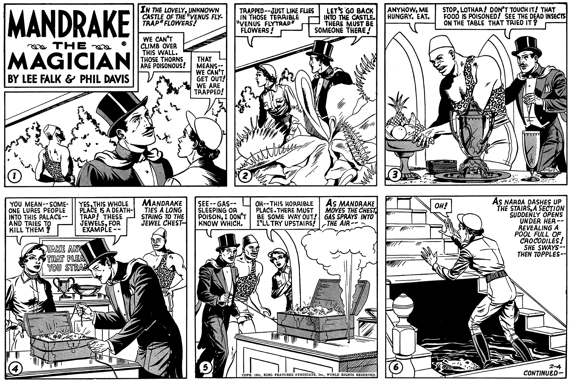 Publication OCR: MANDRAKE THE MAGICIAN BY LEE FALK & PHIL DAVIS (1) YOU MEAN--SOME- ONE LURES PEOPLE INTO THIS PALACE-- AND TRIES TO KILL THEM? YESTHIS WHOLE PLACE IS A DEATH- TRAP! THESE JEWELSFOR EXAMPLE -- TAKE ANY THAT PLEA YOU STRAN IN THE LOVELYUNKNOWN CASTLE OF THE "VENUS FLY- TRAP" FLOWERS! WE CAN'T CLIMB OVER THIS WALL. THOSE THORNS ARE POISONOUS! MANDRAKE TIES A LONG STRING TO THE JEWEL CHEST THAT MEANS-- WE CAN'T GET OUT! WE ARE TRAPPED! TRAPPED--JUST LIKE FLIES IN THOSE TERRIBLE "VENUS FLYTRAP* FLOWERS! atittlin ??? 2 SEE--GAS-- SLEEPING OR POISONI DON'T KNOW WHICH. LET'S GO BACK INTO THE CASTLE. THERE MUST BE SOMEONE THERE! OH--THIS HORRIBLE PLACE.THERE MUST BE SOME WAY OUT! I'LL TRY UPSTAIRS! AS MANDRAKE MOVES THE CHEST GAS SPRAYS INTO -THE AIR -- COPR. 1951WORLD RIGHTS RESERVED. ANYHOWME HUNGRY. EAT. 3 STOPLOTHAR! DON'T TOUCH IT! THAT FOOD IS POISONED! SEE THE DEAD INSECTS ON THE TABLE THAT TRIED IT? OH! AS NARDA DASHES UP THE STAIRSA SECTION SUDDENLY OPENS UNDER HER-- REVEALING A POOL FULL OF CROCODILES! SHE SWAYS- THEN TOPPLES-- 2-4 CONTINUED- MANDRAKE THE MAGICIAN BY LEE FALK & PHIL DAVIS ( 1 ) YOU MEAN -- SOME ONE LURES PEOPLE INTO THIS PALACE- AND TRIES TO KILL THEM ? YESTHIS WHOLE PLACE IS A DEATH TRAP ! THESE JEWELSFOR EXAMPLE -- TAKE ANY THAT PLEA YOU STRAN IN THE LOVELYUNKNOWN CASTLE OF THE " VENUS FLY TRAP " FLOWERS ! WE CAN'T CLIMB OVER THIS WALL . THOSE THORNS ARE POISONOUS ! MANDRAKE TIES A LONG STRING TO THE JEWEL CHEST THAT MEANS- WE CAN'T GET OUT ! WE ARE TRAPPED ! TRAPPED -- JUST LIKE FLIES IN THOSE TERRIBLE " VENUS FLYTRAP * FLOWERS ! atittlin ??? 2 SEE -- GAS- SLEEPING OR POISONI DON'T KNOW WHICH . LET'S GO BACK INTO THE CASTLE . THERE MUST BE SOMEONE THERE ! OH -- THIS HORRIBLE PLACE.THERE MUST BE SOME WAY OUT ! I'LL TRY UPSTAIRS ! AS MANDRAKE MOVES THE CHEST GAS SPRAYS INTO -THE AIR -- COPR . 1951KING FEATURES SYNDICATEWORLD RIGHTS RESERVED . ANYHOWME HUNGRY . EAT . 3 STOPLOTHAR ! DON'T TOUCH IT ! THAT FOOD IS POISONED ! SEE THE DEAD INSECTS ON THE TABLE THAT TRIED IT ? OH ! AS NARDA DASHES UP THE STAIRSA SECTION SUDDENLY OPENS UNDER HER- REVEALING A POOL FULL OF CROCODILES ! SHE SWAYS THEN TOPPLES- 2-4 CONTINUED
