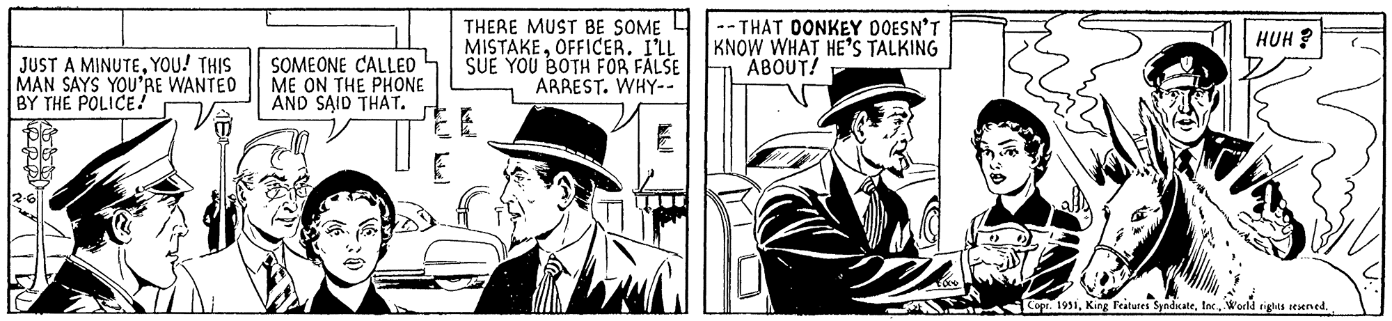 Publication OCR: JUST A MINUTEYOU! THIS MAN SAYS YOU'RE WANTED BY THE POLICE! SOMEONE CALLED ME ON THE PHONE AND SAID THAT. THERE MUST BE SOME MISTAKEOFFICER. I'LL SUE YOU BOTH FOR FALSE ARREST. WHY-- -THAT DONKEY DOESN'T KNOW WHAT HE'S TALKING ABOUT! AME HUH? Copr. 1951World rights reserved. JUST A MINUTEYOU ! THIS MAN SAYS YOU'RE WANTED BY THE POLICE ! SOMEONE CALLED ME ON THE PHONE AND SAID THAT . THERE MUST BE SOME MISTAKEOFFICER . I'LL SUE YOU BOTH FOR FALSE ARREST . WHY- -THAT DONKEY DOESN'T KNOW WHAT HE'S TALKING ABOUT ! AME HUH ? Copr . 1951King Features SyndicateWorld rights reserved .