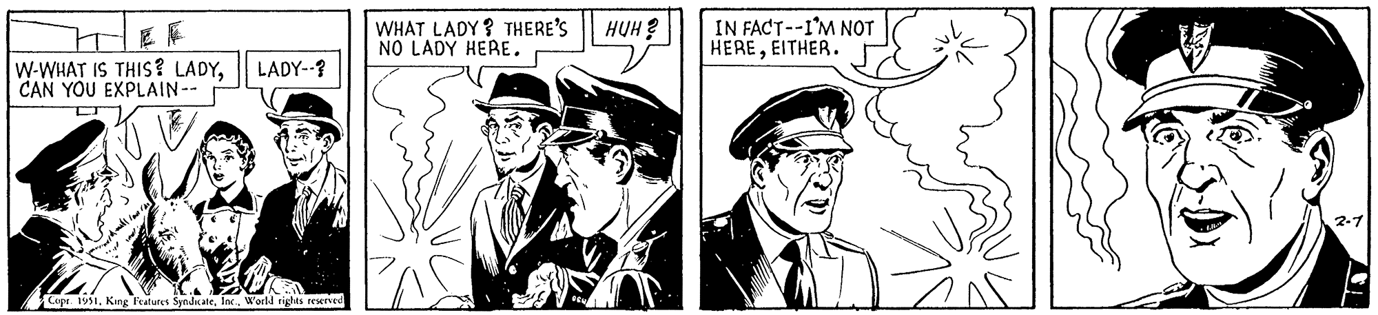 Drawing OCR: EF W-WHAT IS THIS? LADYI CAN YOU EXPLAIN -- LADY--? Copr. 1951World rights reserved WHAT LADY? THERE'S NO LADY HERE. OSN HUH? IN FACT--I'M NOT HEREEITHER. EF W - WHAT IS THIS ? LADYI CAN YOU EXPLAIN -- LADY-- ? Copr . 1951King Features SyndicateWorld rights reserved WHAT LADY ? THERE'S NO LADY HERE . OSN HUH ? IN FACT -- I'M NOT HEREEITHER .