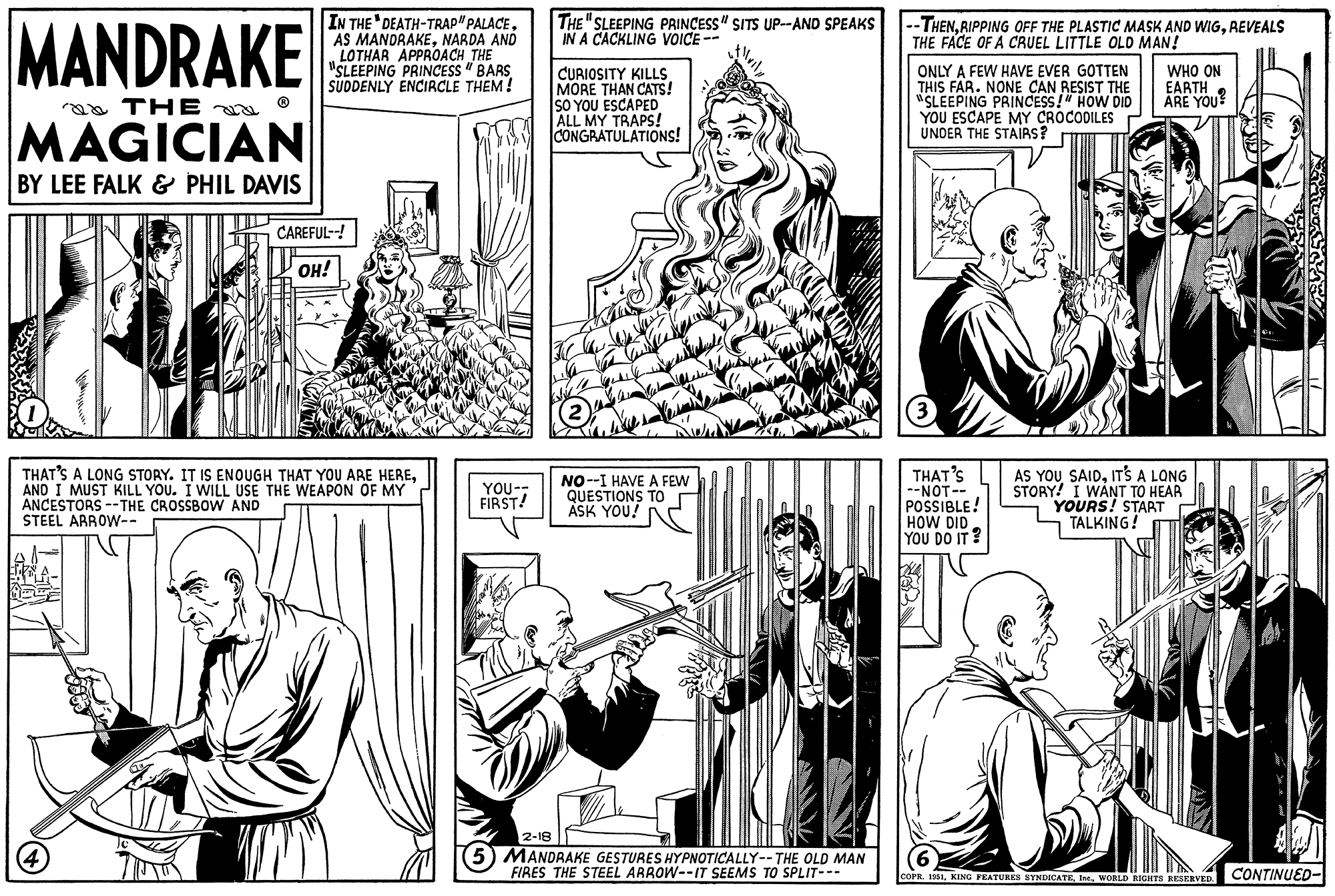 Gesture OCR: MANDRAKE a THE MAGICIAN BY LEE FALK & PHIL DAVIS 246 IN THE DEATH-TRAP" PALACENARDA AND LOTHAR APPROACH THE "SLEEPING PRINCESS "BARS SUDDENLY ENCIRCLE THEM! (4) CAREFUL--! OH! THAT'S A LONG STORY. IT IS ENOUGH THAT YOU ARE HEREAND I MUST KILL YOU. I WILL USE THE WEAPON OF MY ANCESTORS --THE CROSSBOW AND STEEL ARROW-- YOU-- FIRST! THE "SLEEPING PRINCESS" SITS UP--AND SPEAKS IN A CACKLING VOICE -- CURIOSITY KILLS MORE THAN CATS! SO YOU ESCAPED ALL MY TRAPS! CONGRATULATIONS! NO--I HAVE A FEW QUESTIONS TO ASK YOU! 2-18 (5) MANDRAKE GESTURES HYPNOTICALLY-- THE OLD MAN FIRES THE STEEL ARROW--IT SEEMS TO SPLIT--- --THENREVEALS THE FACE OF A CRUEL LITTLE OLD MAN! ONLY A FEW HAVE EVER GOTTEN THIS FAR. NONE CAN RESIST THE "SLEEPING PRINCESS!" HOW DID YOU ESCAPE MY CROCODILES UNDER THE STAIRS? (3) THAT'S --NOT-- POSSIBLE! HOW DID YOU DO IT? WHO ON EARTH ARE YOU? AS YOU SAIDIT'S A LONG STORY! I WANT TO HEAR YOURS! START TALKING! COPR. 1951WORLD RIGHTS RESERVED. 04 CONTINUED- MANDRAKE a THE MAGICIAN BY LEE FALK & PHIL DAVIS 246 IN THE DEATH - TRAP " PALACEAS MANDRAKENARDA AND LOTHAR APPROACH THE " SLEEPING PRINCESS " BARS SUDDENLY ENCIRCLE THEM ! ( 4 ) CAREFUL-- ! OH ! THAT'S A LONG STORY . IT IS ENOUGH THAT YOU ARE HEREAND I MUST KILL YOU . I WILL USE THE WEAPON OF MY ANCESTORS --THE CROSSBOW AND STEEL ARROW- YOU- FIRST ! THE " SLEEPING PRINCESS " SITS UP -- AND SPEAKS IN A CACKLING VOICE -- CURIOSITY KILLS MORE THAN CATS ! SO YOU ESCAPED ALL MY TRAPS ! CONGRATULATIONS ! NO -- I HAVE A FEW QUESTIONS TO ASK YOU ! 2-18 ( 5 ) MANDRAKE GESTURES HYPNOTICALLY-- THE OLD MAN FIRES THE STEEL ARROW -- IT SEEMS TO SPLIT --- --THENRIPPING OFF THE PLASTIC MASK AND WIGREVEALS THE FACE OF A CRUEL LITTLE OLD MAN ! ONLY A FEW HAVE EVER GOTTEN THIS FAR . NONE CAN RESIST THE " SLEEPING PRINCESS ! " HOW DID YOU ESCAPE MY CROCODILES UNDER THE STAIRS ? ( 3 ) THAT'S --NOT- POSSIBLE ! HOW DID YOU DO IT ? WHO ON EARTH ARE YOU ? AS YOU SAIDIT'S A LONG STORY ! I WANT TO HEAR YOURS ! START TALKING ! COPR . 1951KING FEATURES SYNDICATEIne .WORLD RIGHTS RESERVED . 04 CONTINUED