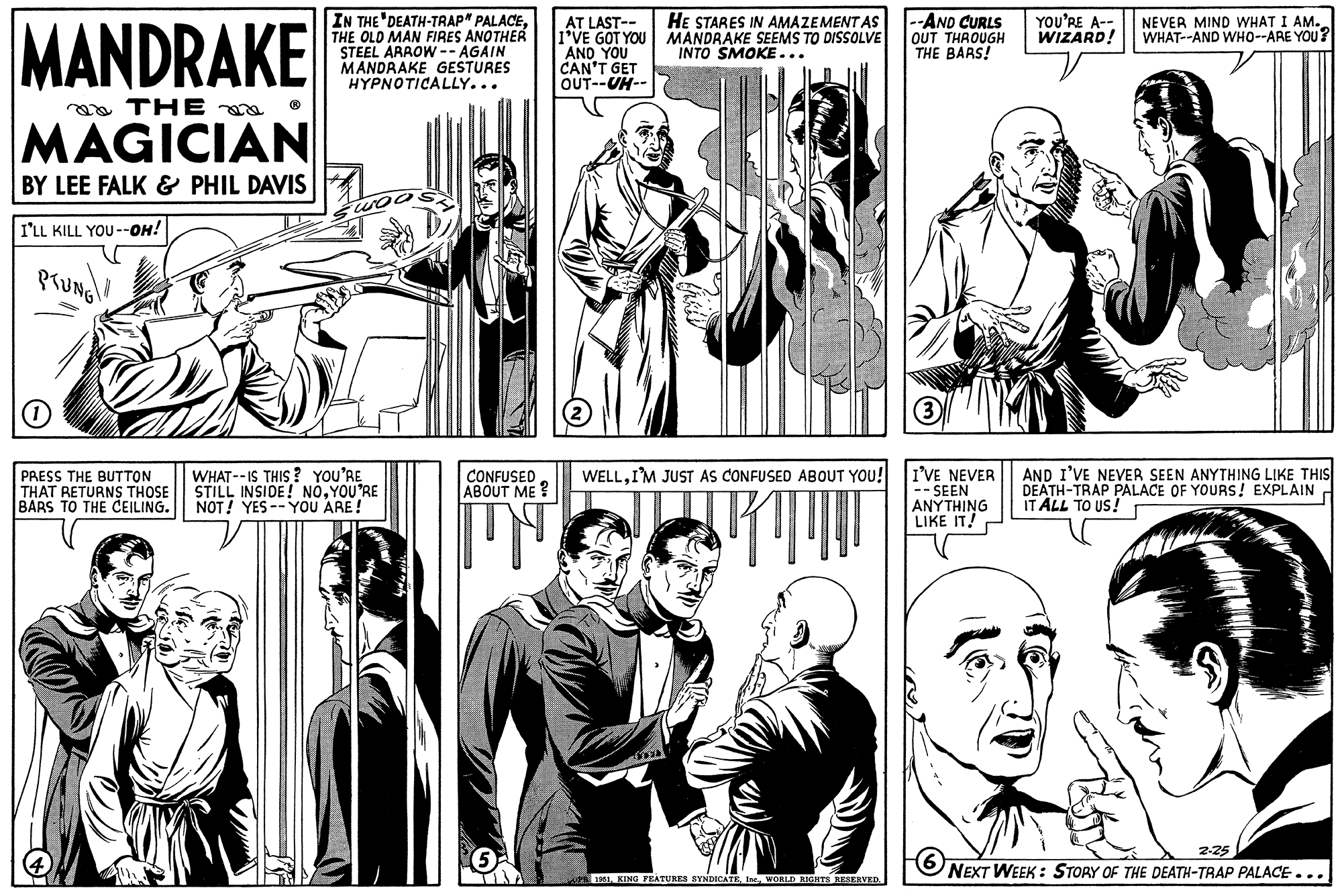 Mammal OCR: MANDRAKE THE MAGICIAN BY LEE FALK & PHIL DAVIS I'LL KILL YOU--OH! PTUNG O PRESS THE BUTTON THAT RETURNS THOSE BARS TO THE CEILING. IN THE DEATH-TRAP" PALACETHE OLD MAN FIRES ANOTHER STEEL ARROW --AGAIN MANDRAKE GESTURES HYPNOTICALLY... WHAT--IS THIS? YOU'RE STILL INSIDE! NOYOU'RE NOT! YES--YOU ARE! CONFUSED ABOUT ME? IN 5 AT LAST-- I'VE GOT YOU AND YOU CAN'T GET OUT--UH-- HE STARES IN AMAZEMENT AS MANDRAKE SEEMS TO DISSOLVE INTO SMOKE... WELLI'M JUST AS CONFUSED ABOUT YOU! RT ÉTA OPB 1951WORLD RIGHTS RESERVED. --AND CURLS OUT THROUGH THE BARS! (3) I'VE NEVER -- SEEN ANYTHING LIKE IT! YOU'RE A-- WIZARD! NEVER MIND WHAT I AM. WHAT--AND WHO--ARE YOU? AND I'VE NEVER SEEN ANYTHING LIKE THIS DEATH-TRAP PALACE OF YOURS! EXPLAIN IT ALL TO US! 2-25 6 NEXT WEEK: STORY OF THE DEATH-TRAP PALACE... MANDRAKE THE MAGICIAN BY LEE FALK & PHIL DAVIS I'LL KILL YOU -- OH ! PTUNG O PRESS THE BUTTON THAT RETURNS THOSE BARS TO THE CEILING . IN THE DEATH - TRAP " PALACETHE OLD MAN FIRES ANOTHER STEEL ARROW --AGAIN MANDRAKE GESTURES HYPNOTICALLY ... WHAT -- IS THIS ? YOU'RE STILL INSIDE ! NOYOU'RE NOT ! YES -- YOU ARE ! CONFUSED ABOUT ME ? IN 5 AT LAST- I'VE GOT YOU AND YOU CAN'T GET OUT -- UH- HE STARES IN AMAZEMENT AS MANDRAKE SEEMS TO DISSOLVE INTO SMOKE ... WELLI'M JUST AS CONFUSED ABOUT YOU ! RT ÉTA OPB 1951KING FEATURES SYNDICATEWORLD RIGHTS RESERVED . --AND CURLS OUT THROUGH THE BARS ! ( 3 ) I'VE NEVER -- SEEN ANYTHING LIKE IT ! YOU'RE A- WIZARD ! NEVER MIND WHAT I AM . WHAT -- AND WHO -- ARE YOU ? AND I'VE NEVER SEEN ANYTHING LIKE THIS DEATH - TRAP PALACE OF YOURS ! EXPLAIN IT ALL TO US ! 2-25 6 NEXT WEEK : STORY OF THE DEATH - TRAP PALACE ...