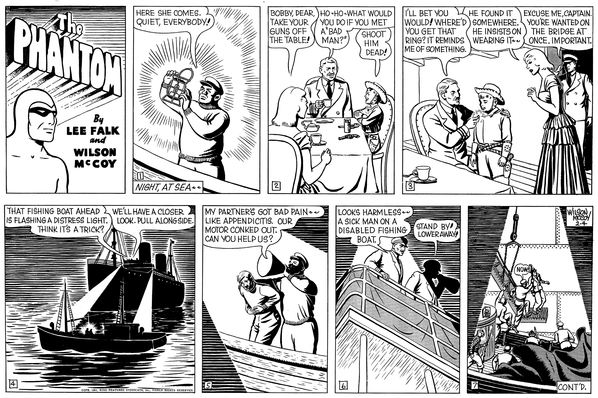 Publication OCR: ?? BOBBYHO •HO-WHAT WOULD TAKE YOUR AYOU DO IF YOU MET SHOOT HIM DEAD! I'LL BET YOU L HE FOUND IT WOULD! WHERE'D) SOMEWHERE. YOU'RE WANTED ON YOU GET THAT RING? IT REMINDS WEARING IT ONCE. IMPORTANT. ME OF SOMETHING. HERE SHE COMES. EXCUSE MECAPTAIN. BHANTON QUIETEVERYBODY! A'BAD MAN?" HE INSISTS ON GUNS OFF THE TABLE! THE BRIDGE AT By LEE FALK and WILSON MCCOY NIGHTAT SEA n THAT FISHING BOAT AHEAD 2 WE'LL HAVE A CLOSER E IS FLASHING A DISTRESS LIGHT.) LOOK. PULL ALONGSIDE. MY PARTNERS GOT BAD PAINaa LIKE APPENDICITIS. OUR MOTOR CONKED OUT. CAN YOU HELP US? LOOKS HARMLESS A SICK MAN ONA DISABLED FISHING BOAT. WILSON MCCO 2-4 STAND BY LOWER AWAY THINK ITS A TRICK? ? CONT'D. oFEKINU PEATURE VOCAT WOS ICNTS RESENTER ? ? BOBBYHO •HO-WHAT WOULD TAKE YOUR AYOU DO IF YOU MET SHOOT HIM DEAD! I'LL BET YOU L HE FOUND IT WOULD! WHERE'D) SOMEWHERE. YOU'RE WANTED ON YOU GET THAT RING? IT REMINDS WEARING IT ONCE. IMPORTANT. ME OF SOMETHING. HERE SHE COMES. EXCUSE MECAPTAIN. BHANTON QUIETEVERYBODY! A'BAD MAN?" HE INSISTS ON GUNS OFF THE TABLE! THE BRIDGE AT By LEE FALK and WILSON MCCOY NIGHTAT SEA n THAT FISHING BOAT AHEAD 2 WE'LL HAVE A CLOSER E IS FLASHING A DISTRESS LIGHT.) LOOK. PULL ALONGSIDE. MY PARTNERS GOT BAD PAINaa LIKE APPENDICITIS. OUR MOTOR CONKED OUT. CAN YOU HELP US? LOOKS HARMLESS A SICK MAN ONA DISABLED FISHING BOAT. WILSON MCCO 2-4 STAND BY LOWER AWAY THINK ITS A TRICK? ? CONT'D. oFEKINU PEATURE VOCAT WOS ICNTS RESENTER