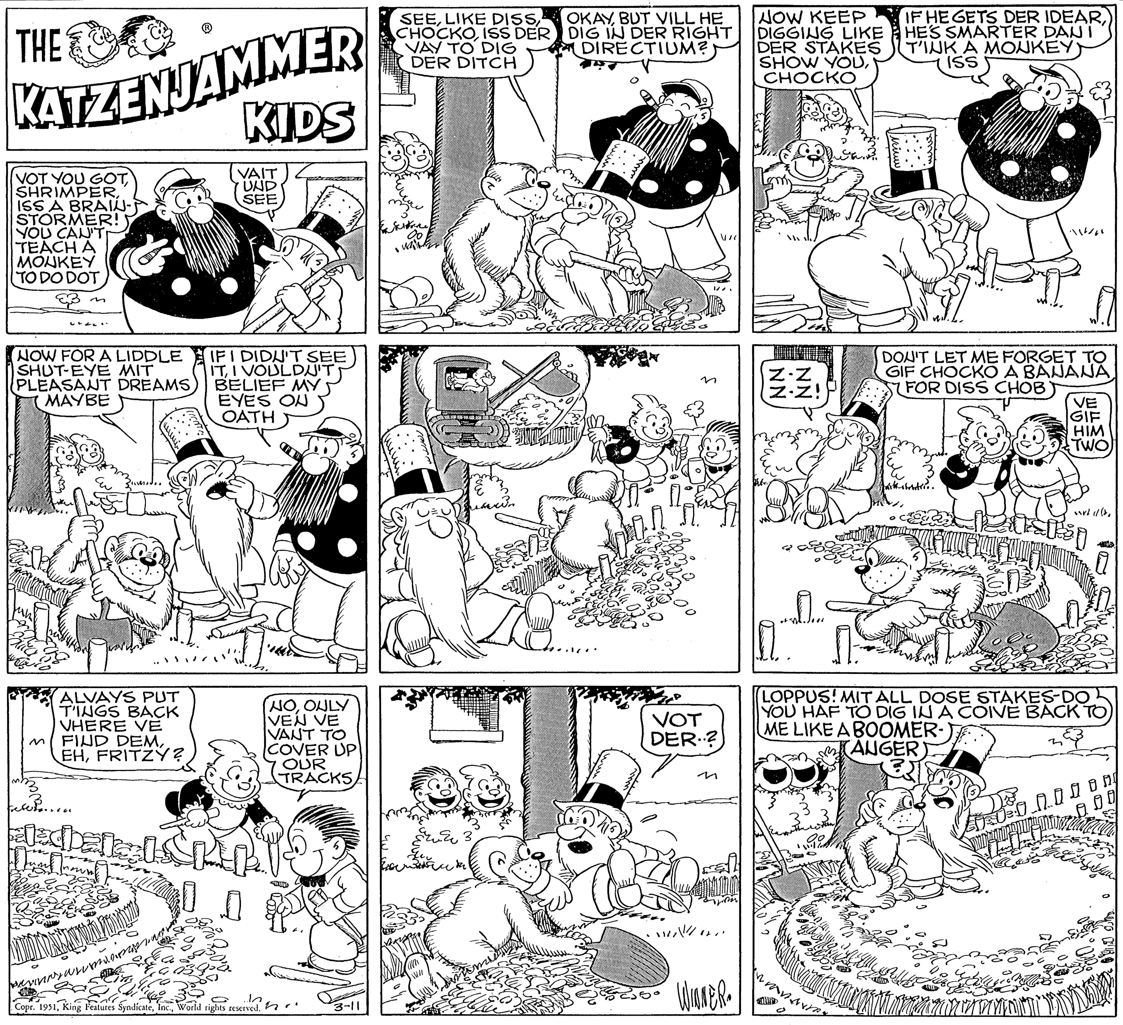 Style OCR: THE KATZENJAMMER KIDS VAIT UND SEE VOT YOU GOTISS A BRAIU- STORMER! YOU CAN'T TEACH A MONKEY TO DO DOT. NOW FOR A LIDDLE SHUT-EYE MIT PLEASANT DREAMS MAYBE sumidor ALVAYS PUT T'INGS BACK VHERE VE FIND DEMFRITZY? when sledber MINDANAOLORY! pevny winner IF I DIDN'T SEE ITI VOULDN'T BELIEF MY EYES ON OATH acol Q.Q. (NOONLY VEN VE IVANT TO COVER UP OUR TRACKS Think 10. Copr. 1951World rights reserved. 3-11 SEEISS DER VAY TO DIG DER DITCH Kon 00 wirken. Exerant OKAYBUT VILL HE DIG IN DER RIGHT DIRECTIUM?) wan VOT DER? . ???? / .... WINNER. NOW KEEP DIGGING LIKE DER STAKES SHOW YOUCHOCKO Z.Z Z.Z! 17. J... Wiuw 132 IF HE GETS DER IDEARHE'S SMARTER DAN I T'INK A MONKEY ISS DON'T LET ME FORGET TO GIF CHOCKO A BANANA(FOR DISS CHOB VE GIF HIM TWO Fjel 3 AMMONI 1982 1/(2 LOPPUS! MIT ALL DOSE STAKES-DO YOU HAF TO DIG IN A COIVE BACK TO) ME LIKE A BOOMER- (ANGER AS & 0.00 000000 ng fals THE KATZENJAMMER KIDS VAIT UND SEE VOT YOU GOTISS A BRAIU STORMER ! YOU CAN'T TEACH A MONKEY TO DO DOT . NOW FOR A LIDDLE SHUT - EYE MIT PLEASANT DREAMS MAYBE sumidor ALVAYS PUT T'INGS BACK VHERE VE FIND DEMFRITZY ? when sledber MINDANAOLORY ! pevny winner IF I DIDN'T SEE ITI VOULDN'T BELIEF MY EYES ON OATH acol Q.Q. ( NOONLY VEN VE IVANT TO COVER UP OUR TRACKS Think 10 . Copr . 1951King Features SyndicateWorld rights reserved . 3-11 SEELIKE DISSISS DER VAY TO DIG DER DITCH Kon 00 wirken . Exerant OKAYBUT VILL HE DIG IN DER RIGHT DIRECTIUM ? ) wan VOT DER ? . ??? ? / .... WINNER . NOW KEEP DIGGING LIKE DER STAKES SHOW YOUCHOCKO Z.Z Z.Z ! 17 . J ... Wiuw 132 IF HE GETS DER IDEARHE'S SMARTER DAN I T'INK A MONKEY ISS DON'T LET ME FORGET TO GIF CHOCKO A BANANA( FOR DISS CHOB VE GIF HIM TWO Fjel 3 AMMONI 1982 1 / ( 2 LOPPUS ! MIT ALL DOSE STAKES - DO YOU HAF TO DIG IN A COIVE BACK TO ) ME LIKE A BOOMER ( ANGER AS & 0.00 000000 ng fals