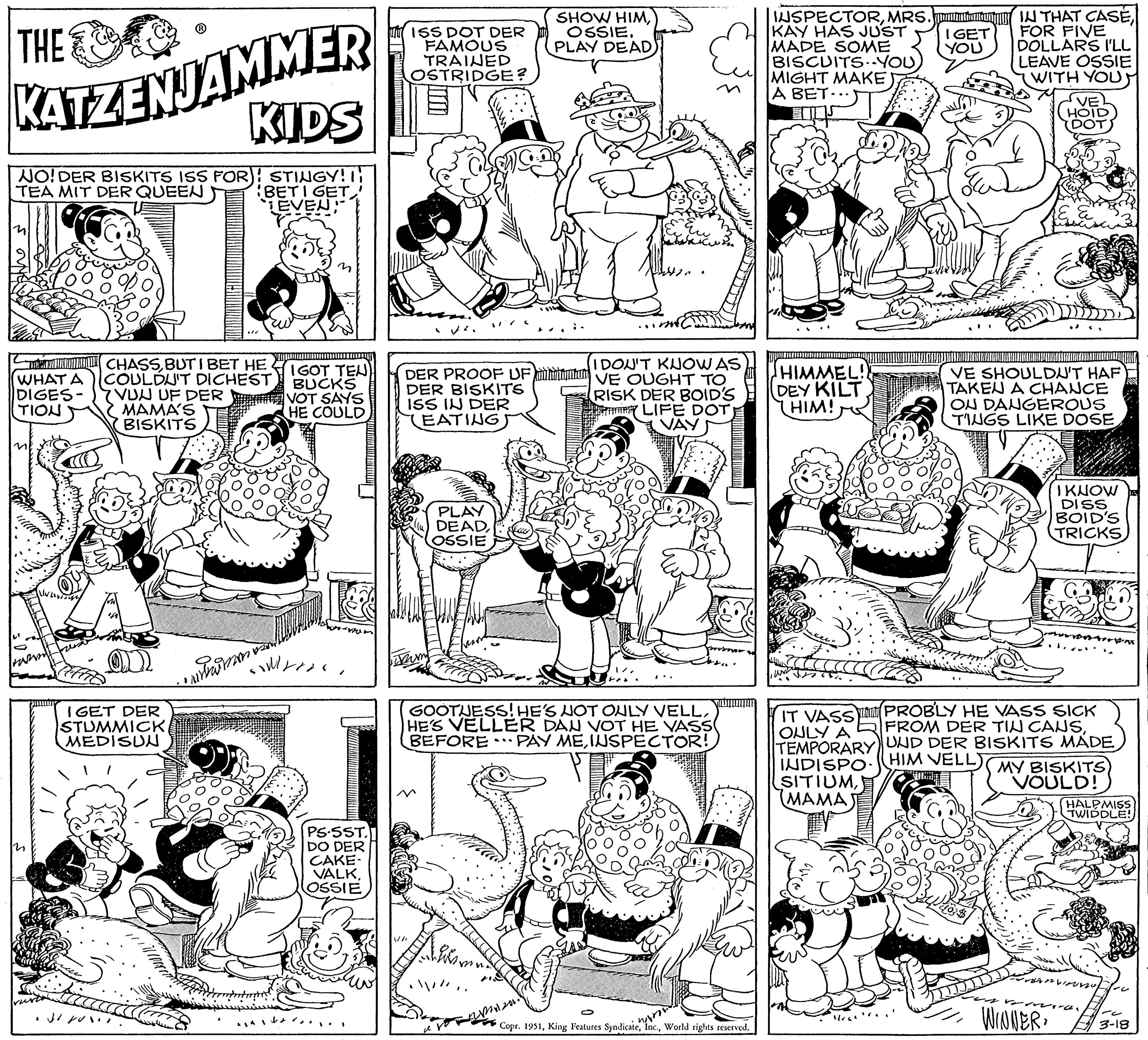 Rectangle OCR: THE KATZENJAMMER KIDS NO! DER BISKITS ISS FOR) STINGY! I TEA MIT DER QUEEN BETI GET! EVEN WHAT A DIGES- TION CHASSBUTIBET HE COULDN'T DICHEST 7 VUN UF DER MAMA'S BISKITS IGET DER STUMMICKMEDISUN facra do you inhimn O IGOT TEN BUCKS VOT SAYS HE COULD soverors. 1 PS.SST. DO DER CAKE- VALKOSSIE ISS DOT DER FAMOUS TRAINED OSTRIDGE? VI ?o. I DON'T KNOW AS DER PROOF UFVE OUGHT TO DER BISKITS RISK DER BOID'S LIFE DOT ISS IN DER Tum EATING PLAY DEADOSSIE SHOW HIMOSSIE. PLAY DEAD ... then · / //. GOOTUESS! HE'S NOT ONLY VELLHE'S VELLER DAN VOT HE VASS BEFORE PAY MEINSPECTOR! IN FATES BARAKAN DUTARA KABANATA Copr. 1951World rights reserved. WIN INSPECTORMRS. KAY HAS JUST MADE SOME BISCUITS..YOU MIGHT MAKE A BET... HIMMEL!! DEY KILT HIM! I GET YOU 1/66 Tw IN THAT CASEFOR FIVE DOLLARS I'LL LEAVE OSSIE (WITH YOU IVE SHOULDN'T HAF TAKEN A CHANCE ON DANGEROUS TINGS LIKE DOSEHOID DOT IT VASS PROBLY HE VASS SICK ONLY A FROM DER TIN CANSTEMPORARY UND DER BISKITS MADE HIM VELL) INDISPO MY BISKITS) SITIUMVOULD! MAMA rom WINNERI KNOW DISS BOID'S TRICKS HALPMISS TWIDDLE! 8-0 3-18 THE KATZENJAMMER KIDS NO ! DER BISKITS ISS FOR ) STINGY ! I TEA MIT DER QUEEN BETI GET ! EVEN WHAT A DIGES TION CHASSBUTIBET HE COULDN'T DICHEST 7 VUN UF DER MAMA'S BISKITS IGET DER STUMMICKMEDISUN facra do you inhimn O IGOT TEN BUCKS VOT SAYS HE COULD soverors . 1 PS.SST . DO DER CAKE VALKOSSIE ISS DOT DER FAMOUS TRAINED OSTRIDGE ? VI ?o . I DON'T KNOW AS DER PROOF UFVE OUGHT TO DER BISKITS RISK DER BOID'S LIFE DOT ISS IN DER Tum EATING PLAY DEADOSSIE SHOW HIMOSSIE . PLAY DEAD ... then · / // . GOOTUESS ! HE'S NOT ONLY VELLHE'S VELLER DAN VOT HE VASS BEFORE PAY MEINSPECTOR ! IN FATES BARAKAN DUTARA KABANATA Copr . 1951King Features SyndicateWorld rights reserved . WIN INSPECTORMRS . KAY HAS JUST MADE SOME BISCUITS..YOU MIGHT MAKE A BET ... HIMMEL !! DEY KILT HIM ! I GET YOU 1/66 Tw IN THAT CASEFOR FIVE DOLLARS I'LL LEAVE OSSIE ( WITH YOU IVE SHOULDN'T HAF TAKEN A CHANCE ON DANGEROUS TINGS LIKE DOSEHOID DOT IT VASS PROBLY HE VASS SICK ONLY A FROM DER TIN CANSTEMPORARY UND DER BISKITS MADE HIM VELL ) INDISPO MY BISKITS ) SITIUMVOULD ! MAMA rom WINNERI KNOW DISS BOID'S TRICKS HALPMISS TWIDDLE ! 8-0 3-18