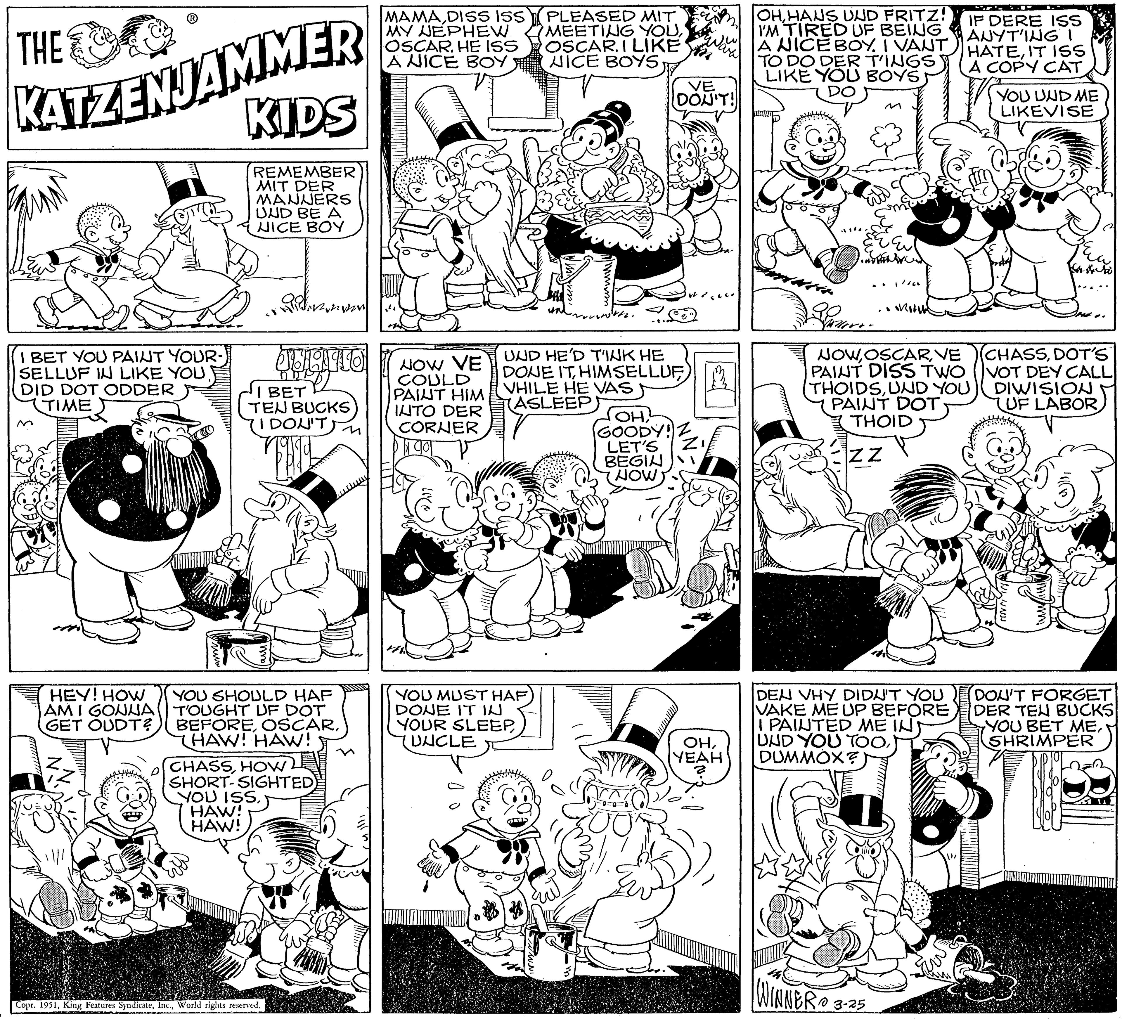 Font OCR: THE KATZENJAMMER KIDS REMEMBER MIT DER MANNERS UND BE A NICE BOY I BET YOU PAINT YOUR- SELLUF IN LIKE YOU DID DOT ODDER TIME HEY! HOW AM I GONNA GET OUDT? JULINIO HEPT BET TEN BUCKS I DON'T) YOU SHOULD HAF TOUGHT UF DOT BEFORETHAW! HAW! CHASSHOW SHORT-SIGHTED) YOU ISSHAW! HAW! Copr. 1951World rights reserved. MAMADISS ISS MY NEPHEW OSCAR. HE ISS A NICE BOY ² NOW VE COULD PAINT HIM INTO DER CORNER gol YOU MUST HAF DONE ITIN YOUR SLEEPUNCLE D PLEASED MIT MEETING YOUOSCAR. I LIKE NICE BOYS mirmi vermu UND HE'D TINK HE DONE ITHIMSELLUF VHILE HE VAS ASLEEP VE DON'T! ??? GOODY! LET'S BEGIN NOW ??YEAH OHHAUS UND FRITZ! I'M TIRED UF BEING A NICE BOY. I VANT TO DO DER T'INGS LIKE YOU BOYS 1. mothe Ser ~ 1/100 okolin WINNERO 3-25 NOWVE PAINT DISS TWO THOIDSUND YOU PAINT DOT. THOID ZZ DEN VHY DIDN'T YOU VAKE ME UP BEFORE I PAINTED ME INT UND YOU TOO) DUMMOX?) IF DERE ISS ANYT'ING! HATEIT ISS A COPY CAT Tr YOU UND ME LIKEVISE -the INE.. (CHASSDOT'S VOT DEY CALL DIWISION UF LABOR DON'T FORGET DER TEN BUCKS YOU BET MESHRIMPER THE KATZENJAMMER KIDS REMEMBER MIT DER MANNERS UND BE A NICE BOY I BET YOU PAINT YOUR SELLUF IN LIKE YOU DID DOT ODDER TIME HEY ! HOW AM I GONNA GET OUDT ? JULINIO HEPT BET TEN BUCKS I DON'T ) YOU SHOULD HAF TOUGHT UF DOT BEFORETHAW ! HAW ! CHASSHOW SHORT - SIGHTED ) YOU ISSHAW ! HAW ! Copr . 1951King Features SyndicateWorld rights reserved . MAMADISS ISS MY NEPHEW OSCAR . HE ISS A NICE BOY ² NOW VE COULD PAINT HIM INTO DER CORNER gol YOU MUST HAF DONE ITIN YOUR SLEEPUNCLE D PLEASED MIT MEETING YOUOSCAR . I LIKE NICE BOYS mirmi vermu UND HE'D TINK HE DONE ITHIMSELLUF VHILE HE VAS ASLEEP VE DON'T ! ??? GOODY ! LET'S BEGIN NOW ??YEAH OHHAUS UND FRITZ ! I'M TIRED UF BEING A NICE BOY . I VANT TO DO DER T'INGS LIKE YOU BOYS 1. mothe Ser ~ 1/100 okolin WINNERO 3-25 NOWVE PAINT DISS TWO THOIDSUND YOU PAINT DOT . THOID ZZ DEN VHY DIDN'T YOU VAKE ME UP BEFORE I PAINTED ME INT UND YOU TOO) DUMMOX ? ) IF DERE ISS ANYT'ING ! HATEIT ISS A COPY CAT Tr YOU UND ME LIKEVISE -the INE .. ( CHASSDOT'S VOT DEY CALL DIWISION UF LABOR DON'T FORGET DER TEN BUCKS YOU BET ME