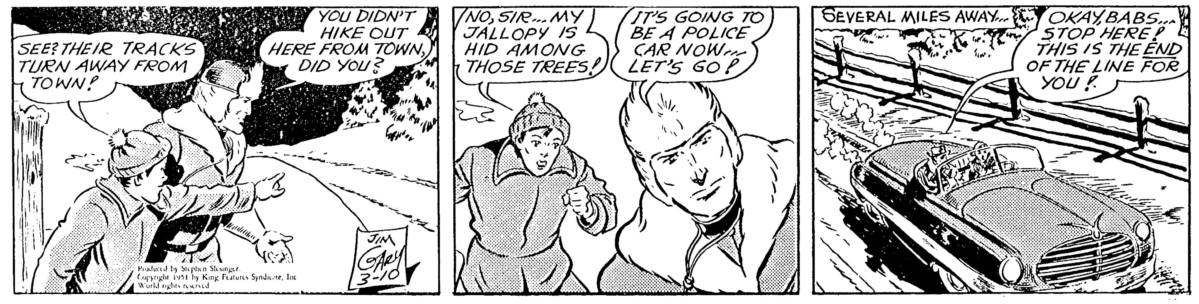 Finger OCR: SEE? THEIR TRACKS TURN AWAY FROM TOWN! YOU DIDN'T HIKE OUT HERE FROM TOWNDID YOU? Produced by Stephen Slesinger. Copyright 1951 by King Features SyndicateInc World rights reserved JIN GARY 3-10 NOSIR... MY JALLOPY IS HID AMONG THOSE TREES! IT'S GOING TO BE A POLICE CAR NOWer LET'S GO! SEVERAL MILES AWAY OKAYBABS... STOP HERE: THIS IS THE END OF THE LINE FOR YOU! BKZ "NO IH. quiz SEE ? THEIR TRACKS TURN AWAY FROM TOWN ! YOU DIDN'T HIKE OUT HERE FROM TOWNDID YOU ? Produced by Stephen Slesinger . Copyright 1951 by King Features SyndicateInc World rights reserved JIN GARY 3-10 NOSIR ... MY JALLOPY IS HID AMONG THOSE TREES ! IT'S GOING TO BE A POLICE CAR NOWer LET'S GO ! SEVERAL MILES AWAY OKAYBABS ... STOP HERE : THIS IS THE END OF THE LINE FOR YOU ! BKZ " NO IH . quiz