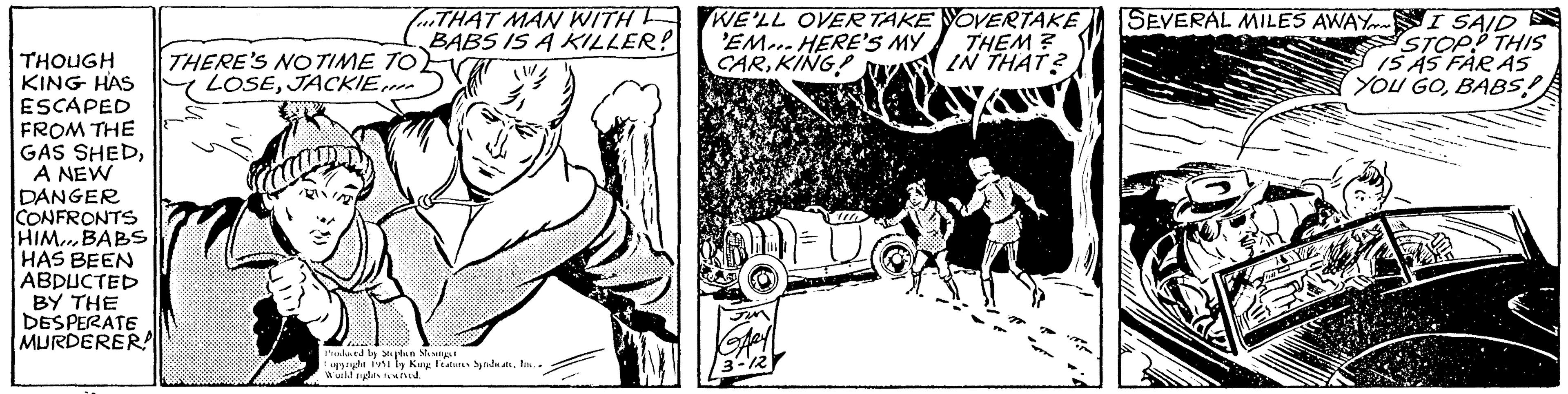 Line art OCR: THOUGH KING HAS ESCAPED FROM THE GAS SHEDA NEW DANGER CONFRONTS HIMBABS HAS BEEN ABDUCTED BY THE DESPERATE MURDERER! THERE'S NO TIME TO LOSEJACKIE... LD THAT MAN WITH F BABS IS A KILLER? Produced by Stephen Slesinger opyright 1951 by King Features SyndicateIn.. World rights reserved. WE'LL OVER TAKE 'EM... HERE'S MY CARKING! JIM GARY 3-12 OVERTAKE THEM? IN THAT? SEVERAL MILES AWAY SYE I SAID STOP? THIS IS AS FAR AS YOU GOBABS!! THOUGH KING HAS ESCAPED FROM THE GAS SHEDA NEW DANGER CONFRONTS HIMBABS HAS BEEN ABDUCTED BY THE DESPERATE MURDERER ! THERE'S NO TIME TO LOSEJACKIE ... LD THAT MAN WITH F BABS IS A KILLER ? Produced by Stephen Slesinger opyright 1951 by King Features SyndicateIn .. World rights reserved . WE'LL OVER TAKE ' EM ... HERE'S MY CARKING ! JIM GARY 3-12 OVERTAKE THEM ? IN THAT ? SEVERAL MILES AWAY SYE I SAID STOP ? THIS IS AS FAR AS YOU GOBABS !!