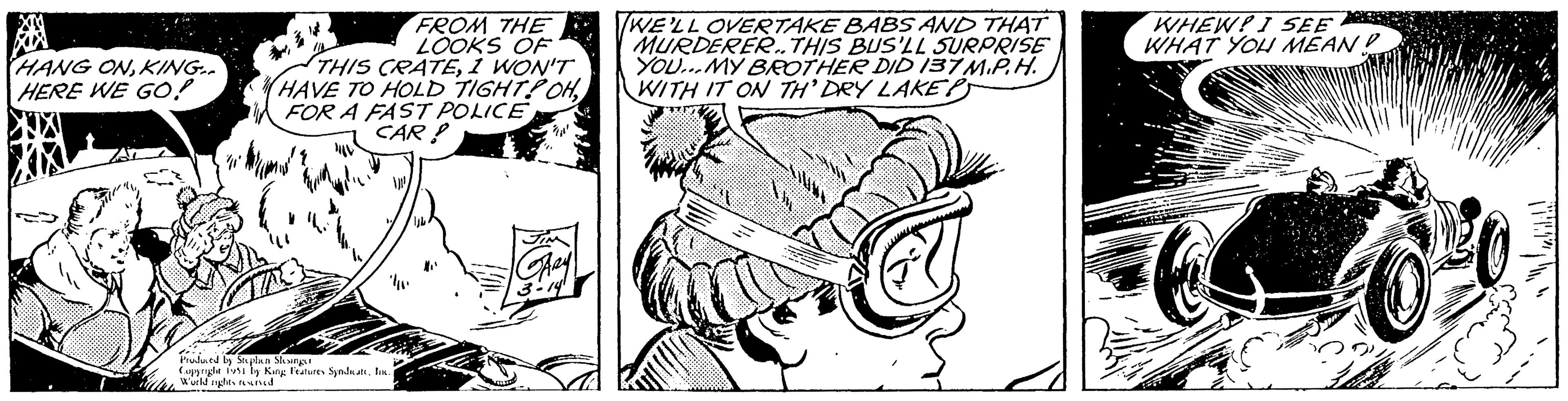 Line art OCR: HANG ONKING.. HERE WE GO! FROM THE LOOKS OF THIS CRATEI WON'T HAVE TO HOLD TIGHT! OHFOR A FAST POLICE CAR! V d Produced by Stephan Slesinger Copyright 1951 by King Features SyndicateInc. World rights reserved JIN GAzy 3-14° WE'LL OVERTAKE BABS AND THAT MURDERER...THIS BUS'LL SURPRISE YOU...MY BROTHER DID 137 M.P.H. WITH IT ON TH' DRY LAKE P STUM H WHEW! I SEE WHAT YOU MEAN? TER HANG ONKING .. HERE WE GO ! FROM THE LOOKS OF THIS CRATEI WON'T HAVE TO HOLD TIGHT ! OHFOR A FAST POLICE CAR ! V d Produced by Stephan Slesinger Copyright 1951 by King Features SyndicateInc. World rights reserved JIN GAzy 3-14° WE'LL OVERTAKE BABS AND THAT MURDERER ... THIS BUS'LL SURPRISE YOU ... MY BROTHER DID 137 M.P.H. WITH IT ON TH ' DRY LAKE P STUM H WHEW ! I SEE WHAT YOU MEAN ? TER