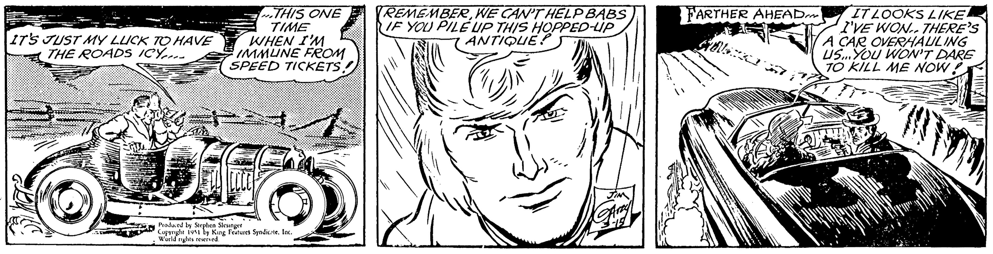 Mouth OCR: IT'S JUST MY LUCK TO HAVE THE ROADS ICY... THIS ONE TIME WHEN I'M IMMUNE FROM SPEED TICKETSA 66 Produced by Stephen Slesinger Copyright 1951 by King Features Syndicate. Inc. World rights reserved. REMEMBERWE CAN'T HELP BABS IF YOU PILE UP THIS HOPPED-UP ANTIQUE? JIM FARTHER AHEAD There a IT LOOKS LIKE I'VE WON. THERE'S A CAR OVERHAULING US...YOU WON'T DARE TO KILL ME NOW! v Hilal IT'S JUST MY LUCK TO HAVE THE ROADS ICY ... THIS ONE TIME WHEN I'M IMMUNE FROM SPEED TICKETSA 66 Produced by Stephen Slesinger Copyright 1951 by King Features Syndicate . Inc. World rights reserved . REMEMBERWE CAN'T HELP BABS IF YOU PILE UP THIS HOPPED - UP ANTIQUE ? JIM FARTHER AHEAD There a IT LOOKS LIKE I'VE WON . THERE'S A CAR OVERHAULING US ... YOU WON'T DARE TO KILL ME NOW ! v Hilal