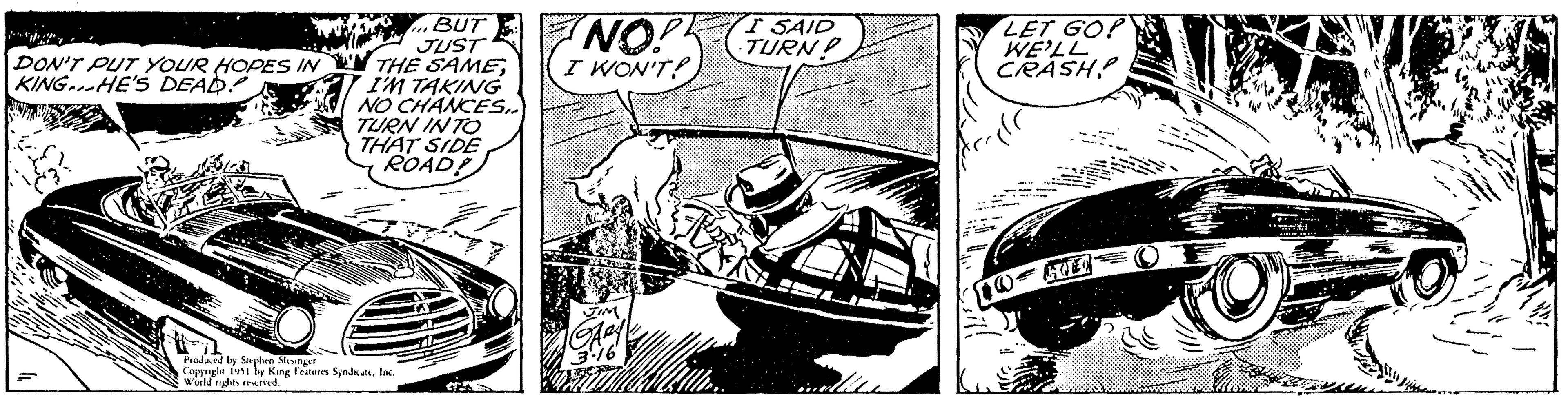 Drawing OCR: DON'T PUT YOUR HOPES IN KING. HE'S DEAD! BUT JUST THE SAMEI'M TAKING NO CHANCES.. TURN INTO THAT SIDE ROAD! Produced by Stephen Slesinger Copyright 1951 by King Features SyndicateInc. World rights reserved. NO! B I WON'T! JIM Aey 3.16 I SAID TURN? LET GO! WE'LL CRASH? ille DO 2 E T DON'T PUT YOUR HOPES IN KING . HE'S DEAD ! BUT JUST THE SAMEI'M TAKING NO CHANCES .. TURN INTO THAT SIDE ROAD ! Produced by Stephen Slesinger Copyright 1951 by King Features SyndicateInc. World rights reserved . NO ! B I WON'T ! JIM Aey 3.16 I SAID TURN ? LET GO ! WE'LL CRASH ? ille DO 2 E T