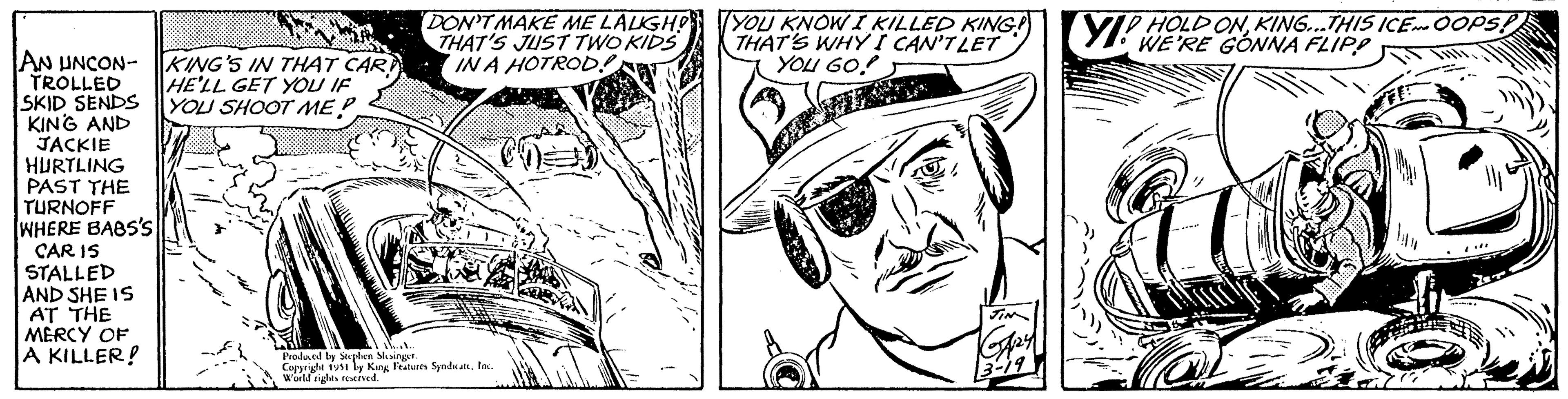 Monochrome OCR: AN UNCON- KING'S IN THAT CARD TROLLED HE'LL GET YOU IF SKID SENDS YOU SHOOT ME?. KING AND JACKIE HURTLING PAST THE TURNOFF WHERE BABS'S CAR IS STALLED AND SHE IS AT THE MERCY OF A KILLER! DON'T MAKE ME LAUGH! THAT'S JUST TWO KIDS IN A HOTROD!! Produced by Stephen Slesinger. Copyright 1951 by King Features SyndicateInc. World rights reserved. YOU KNOW I KILLED KING!) THAT'S WHY I CAN'T LET YOU GO! JIN GA24 3-19 YIP HOLD ON KING...THIS ICE. OOPS! 2 AN UNCON- KING'S IN THAT CARD TROLLED HE'LL GET YOU IF SKID SENDS YOU SHOOT ME ?. KING AND JACKIE HURTLING PAST THE TURNOFF WHERE BABS'S CAR IS STALLED AND SHE IS AT THE MERCY OF A KILLER ! DON'T MAKE ME LAUGH ! THAT'S JUST TWO KIDS IN A HOTROD !! Produced by Stephen Slesinger . Copyright 1951 by King Features SyndicateInc. World rights reserved . YOU KNOW I KILLED KING ! ) THAT'S WHY I CAN'T LET YOU GO ! JIN GA24 3-19 YIP HOLD ON KING ... THIS ICE . OOPS ! 2