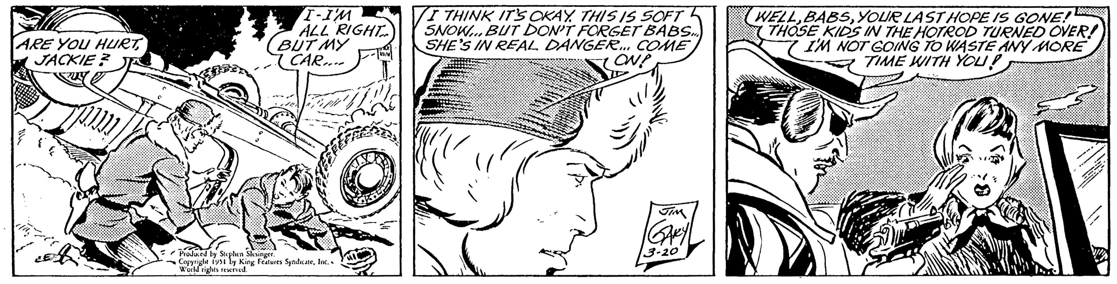 Style OCR: ARE YOU HURTJACKIE? I-I'M ALL RIGHT BUT MY CAR.... AMBAM. Produced by Stephen Slesinger. Copyright 1951 by King Features SyndicateInc. World rights reserved. KON I THINK IT'S OKAY. THIS IS SOFT SNOW... BUT DON'T FORGET BABS.... SHE'S IN REAL DANGER... COME ON? ////" JIM GARY 3-20 WELLYOUR LAST HOPE IS GONE! THOSE KIDS IN THE HOTROD TURNED OVER! I'M NOT GOING TO WASTE ANY MORE TIME WITH YOU? 2 ARE YOU HURTJACKIE ? I - I'M ALL RIGHT BUT MY CAR .... AMBAM . Produced by Stephen Slesinger . Copyright 1951 by King Features SyndicateInc. World rights reserved . KON I THINK IT'S OKAY . THIS IS SOFT SNOW ... BUT DON'T FORGET BABS .... SHE'S IN REAL DANGER ... COME ON ? //// " JIM GARY 3-20 WELLYOUR LAST HOPE IS GONE ! THOSE KIDS IN THE HOTROD TURNED OVER ! I'M NOT GOING TO WASTE ANY MORE TIME WITH YOU ? 2