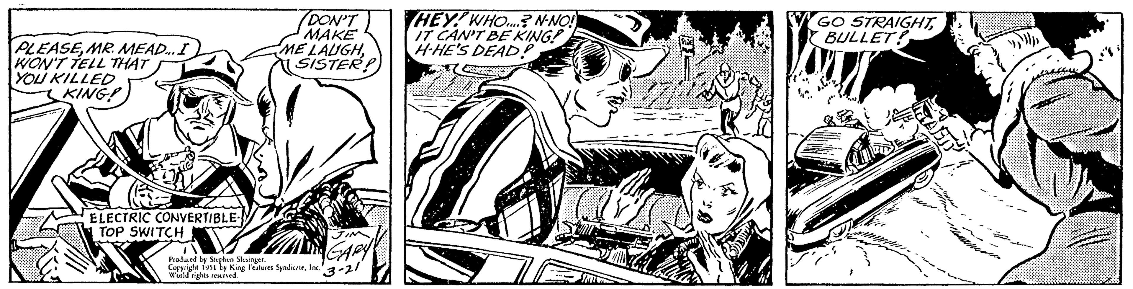 Drawing OCR: PLEASEMR. MEAD... I WON'T TELL THAT YOU KILLED KING! ELECTRIC CONVERTIBLE- DON'T MAKE ME LAUGHSISTER! Boals Produced by Stephen Slesinger. Copyright 1951 by King Features SyndicateInc. World rights reserved. TOP SWITCH HEY! WHO...? N-NO! IT CAN'T BE KING! H-HE'S DEAD! GO STRAIGHTBULLET! ASTY PLEASEMR . MEAD ... I WON'T TELL THAT YOU KILLED KING ! ELECTRIC CONVERTIBLE DON'T MAKE ME LAUGHSISTER ! Boals Produced by Stephen Slesinger . Copyright 1951 by King Features SyndicateInc. World rights reserved . TOP SWITCH HEY ! WHO ... ? N - NO ! IT CAN'T BE KING ! H - HE'S DEAD ! GO STRAIGHTBULLET ! ASTY