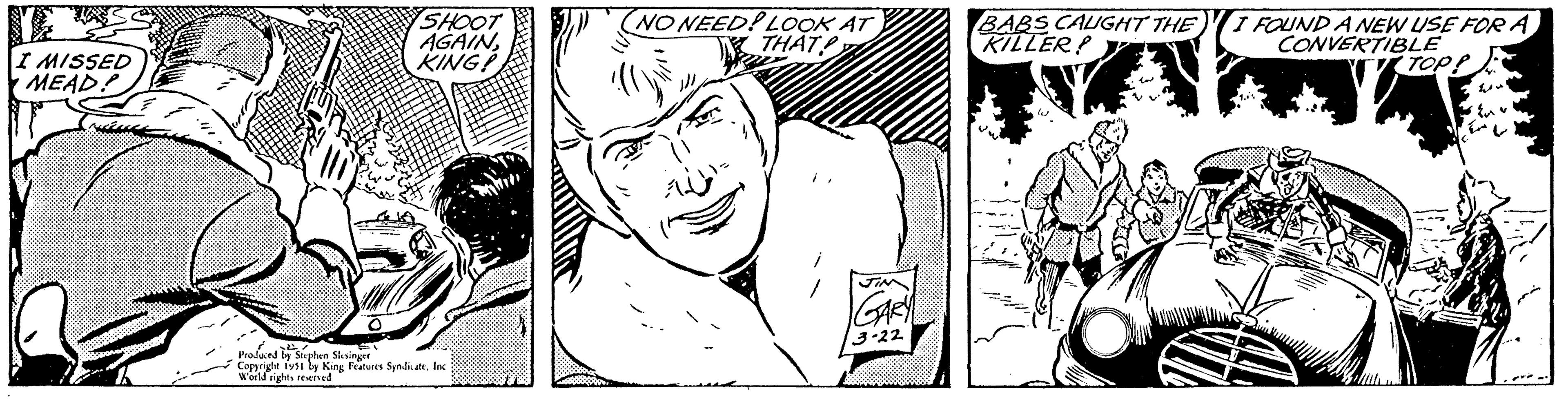 Style OCR: I MISSED MEAD? wake SHOOT AGAINKING! Produced by Stephen Slesinger Copyright 1951 by King Features Syndicate. Inc World rights reserved (NO NEED! LOOK AT THAT JIN GARY 3-22 BABS CALIGHT THE KILLER! I FOUND A NEW USE FOR A CONVERTIBLE TOPP w Eu I MISSED MEAD ? wake SHOOT AGAINKING ! Produced by Stephen Slesinger Copyright 1951 by King Features Syndicate . Inc World rights reserved ( NO NEED ! LOOK AT THAT JIN GARY 3-22 BABS CALIGHT THE KILLER ! I FOUND A NEW USE FOR A CONVERTIBLE TOPP w Eu