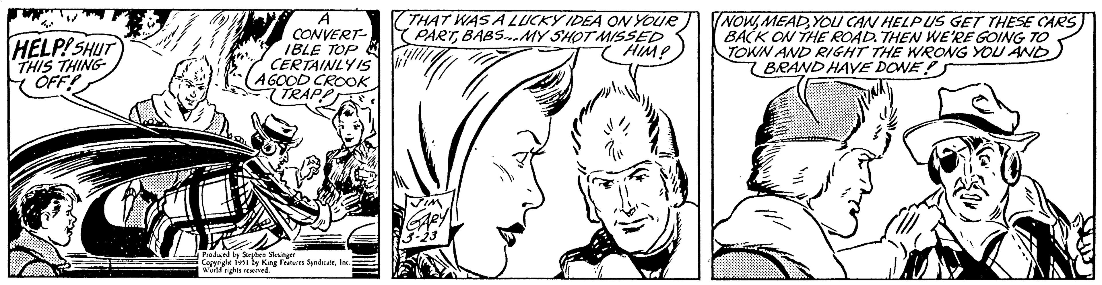 Organ OCR: 40 HELP! SHUT THIS THING OFF! CONVERT- IBLE TOP CERTAINLY IS A GOOD CROOK TRAPP Produced by Stephen Slesinger Copyright 1951 by King Features SyndicateInc. World rights reserved. THAT WAS A LUCKY IDEA ON YOUR PARTBABS...MY SHOT MISSED HIM! gul TIM GARY 3-23 NOWYOU CAN HELP US GET THESE CARS BACK ON THE ROAD. THEN WE'RE GOING TO TOWN AND RIGHT THE WRONG YOU AND BRAND HAVE DONE! 40 HELP ! SHUT THIS THING OFF ! CONVERT IBLE TOP CERTAINLY IS A GOOD CROOK TRAPP Produced by Stephen Slesinger Copyright 1951 by King Features SyndicateInc. World rights reserved . THAT WAS A LUCKY IDEA ON YOUR PARTBABS ... MY SHOT MISSED HIM ! gul TIM GARY 3-23 NOWYOU CAN HELP US GET THESE CARS BACK ON THE ROAD . THEN WE'RE GOING TO TOWN AND RIGHT THE WRONG YOU AND BRAND HAVE DONE !