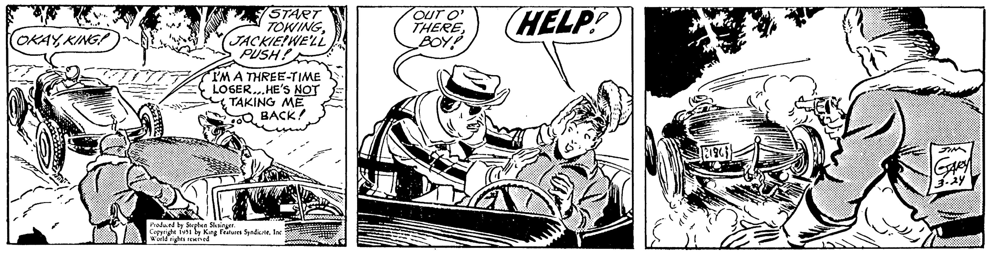 Line art OCR: OKAYKING START TOWINGJACKIE!WE'LL PUSH! I'M A THREE-TIME LOSER...HE'S NOT TAKING ME BACK! Produced by Stephen Slesinger. Copyright 1951 by King Features SyndicateInc. World rights reserved OUT O' THEREBOY HELP! 18196) JIM Gavey 3.24 OKAYKING START TOWINGJACKIE ! WE'LL PUSH ! I'M A THREE - TIME LOSER ... HE'S NOT TAKING ME BACK ! Produced by Stephen Slesinger . Copyright 1951 by King Features SyndicateInc. World rights reserved OUT O ' THEREBOY HELP ! 18196 ) JIM Gavey 3.24