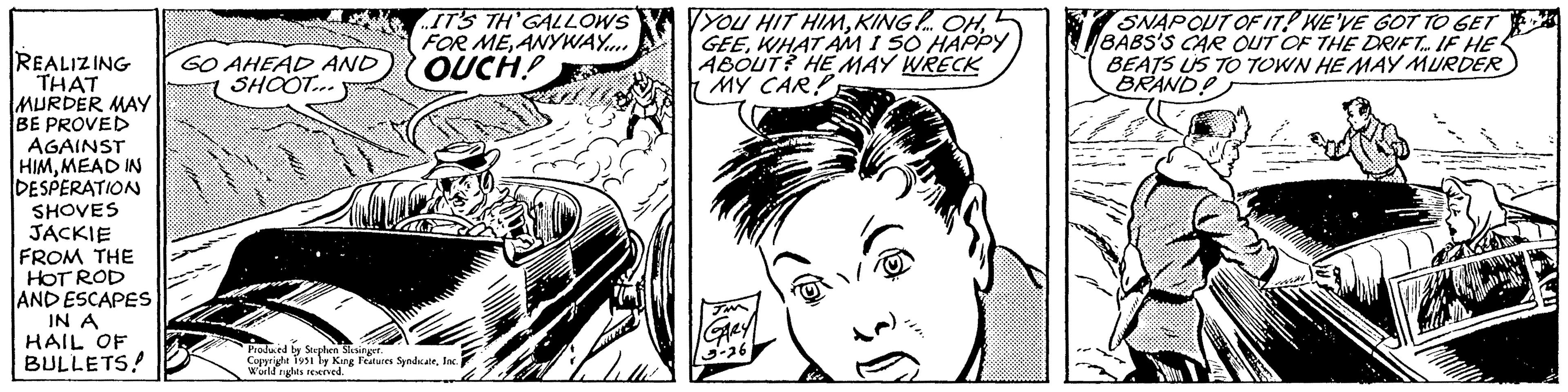 Art OCR: REALIZING GO AHEAD AND SHOOT... THAT MURDER MAY BE PROVED AGAINST HIMMEAD IN DESPERATION SHOVES JACKIE FROM THE HOT ROD AND ESCAPES IN A HAIL OF BULLETS! IT'S TH'GALLOWS FOR MEANYWAY.... OUCH! Produced by Stephen Slesinger. Copyright 1951 by King Features SyndicateInc. World rights reserved. 23 YOU HIT HIMWHAT AM I SO HAPPY ABOUT? HE MAY WRECK MY CAR! JM GARY 3-26 Le SNAPOUT OF IT! WE'VE GOT TO GET BABS'S CAR OUT OF THE DRIFT. IF HE BEATS US TO TOWN HE MAY MURDER BRAND! SER MA REALIZING GO AHEAD AND SHOOT ... THAT MURDER MAY BE PROVED AGAINST HIMMEAD IN DESPERATION SHOVES JACKIE FROM THE HOT ROD AND ESCAPES IN A HAIL OF BULLETS ! IT'S TH'GALLOWS FOR MEANYWAY .... OUCH ! Produced by Stephen Slesinger . Copyright 1951 by King Features SyndicateInc. World rights reserved . 23 YOU HIT HIMKING ! ... OHWHAT AM I SO HAPPY ABOUT ? HE MAY WRECK MY CAR ! JM GARY 3-26 Le SNAPOUT OF IT ! WE'VE GOT TO GET BABS'S CAR OUT OF THE DRIFT . IF HE BEATS US TO TOWN HE MAY MURDER BRAND ! SER MA