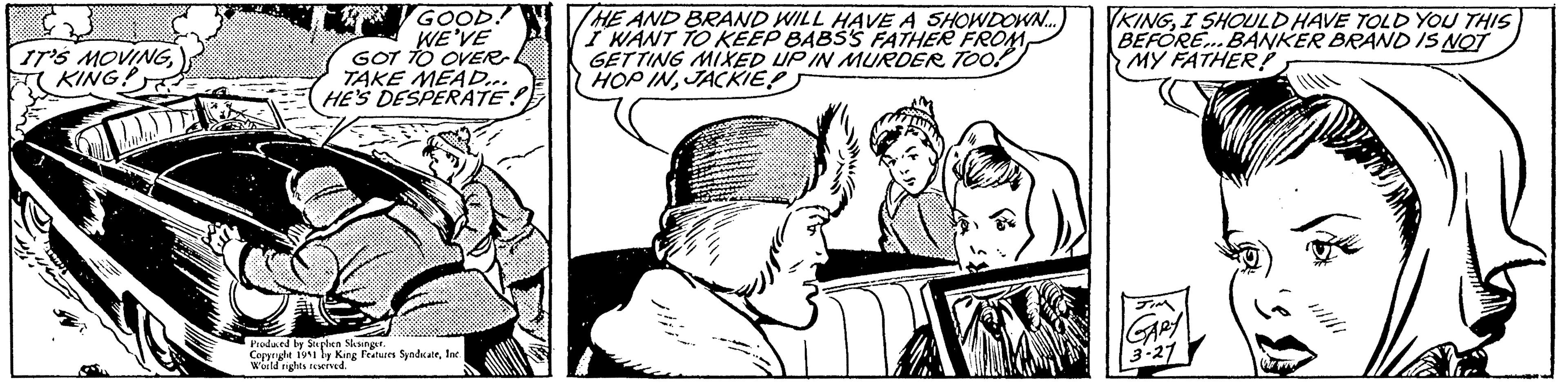 Sharing OCR: IT'S MOVINGKING! GOOD! WE'VE GOT TO OVER. TAKE MEAD... HE'S DESPERATE! Produced by Stephen Slesinger. Copyright 1951 by King Features SyndicateInc. World rights reserved. THE AND BRAND WILL HAVE A SHOWDOWN... I WANT TO KEEP BABS'S FATHER FROM GETTING MIXED UP IN MURDER TOO! HOP INJACKIE KINGI SHOULD HAVE TOLD YOU THIS BEFORE... BANKER BRAND IS NOT MY FATHER! GARY 3-27 IT'S MOVINGKING ! GOOD ! WE'VE GOT TO OVER . TAKE MEAD ... HE'S DESPERATE ! Produced by Stephen Slesinger . Copyright 1951 by King Features SyndicateInc. World rights reserved . THE AND BRAND WILL HAVE A SHOWDOWN ... I WANT TO KEEP BABS'S FATHER FROM GETTING MIXED UP IN MURDER TOO ! HOP INJACKIE KINGI SHOULD HAVE TOLD YOU THIS BEFORE ... BANKER BRAND IS NOT MY FATHER ! GARY 3-27