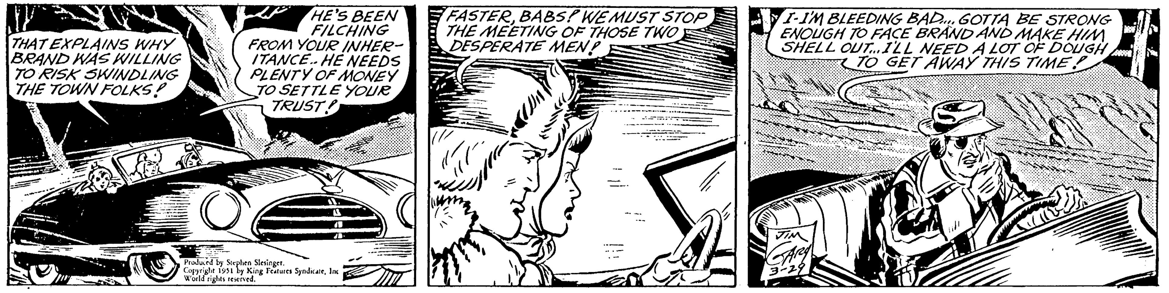 Art OCR: THAT EXPLAINS WHY BRAND WAS WILLING TO RISK SWINDLING THE TOWN FOLKS! O HE'S BEEN FILCHING FROM YOUR INHER- ITANCE. HE NEEDS PLENTY OF MONEY TO SETTLE YOUR TRUST! A 11 Produced by Stephen Slesinger. Copyright 1951 by King Features SyndicateInc World rights reserved. FASTERBABS! WE MUST STOP THE MEETING OF THOSE TWO DESPERATE MEN? --/) pol I-I'M BLEEDING BAD... GOTTA BE STRONG ENOUGH TO FACE BRAND AND MAKE HIM. SHELL OUT...I'LL NEED A LOT OF DOUGH TO GET AWAY THIS TIME? JIN GARY 3-29 ABST GISER THAT EXPLAINS WHY BRAND WAS WILLING TO RISK SWINDLING THE TOWN FOLKS ! O HE'S BEEN FILCHING FROM YOUR INHER ITANCE . HE NEEDS PLENTY OF MONEY TO SETTLE YOUR TRUST ! A 11 Produced by Stephen Slesinger . Copyright 1951 by King Features SyndicateInc World rights reserved . FASTERBABS ! WE MUST STOP THE MEETING OF THOSE TWO DESPERATE MEN ? -- / ) pol I - I'M BLEEDING BAD ... GOTTA BE STRONG ENOUGH TO FACE BRAND AND MAKE HIM . SHELL OUT ... I'LL NEED A LOT OF DOUGH TO GET AWAY THIS TIME ? JIN GARY 3-29 ABST GISER