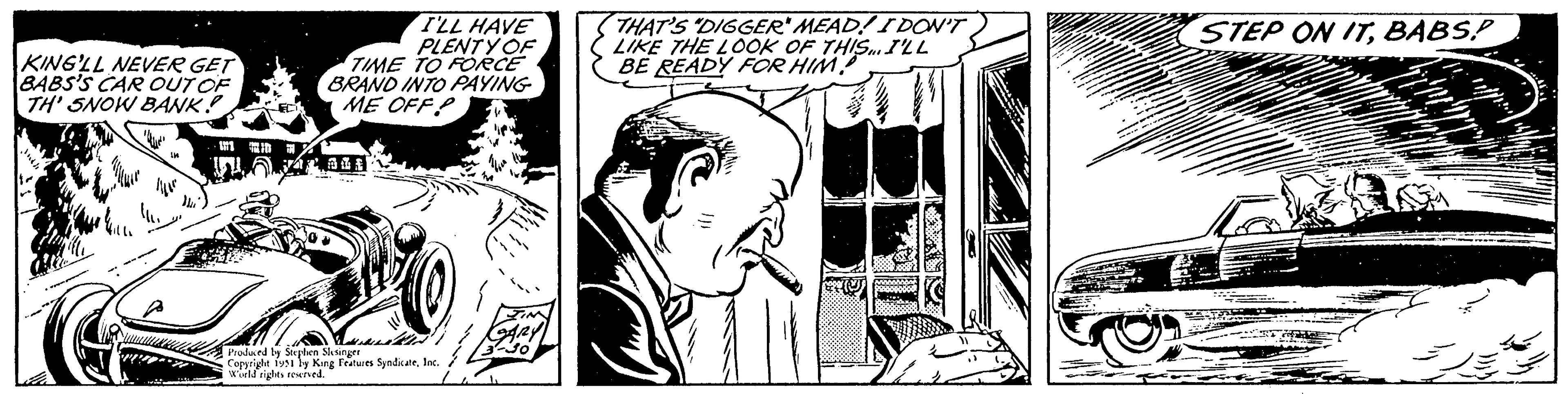 Art OCR: KING'LL NEVER GET BABS'S CAR OUT OF TH' SNOW BANK! 1971 I'LL HAVE PLENTY OF TIME TO FORCE BRAND INTO PAYING ME OFFP yaral Produced by Stephen Slesinger Copyright 1951 by King Features SyndicateInc. World rights reserved. THAT'S "DIGGER" MEAD! I DON'T LIKE THE LOOK OF THIS... I'LL BE READY FOR HIM! STEP ON ITBABS.P KING'LL NEVER GET BABS'S CAR OUT OF TH ' SNOW BANK ! 1971 I'LL HAVE PLENTY OF TIME TO FORCE BRAND INTO PAYING ME OFFP yaral Produced by Stephen Slesinger Copyright 1951 by King Features SyndicateInc. World rights reserved . THAT'S " DIGGER " MEAD ! I DON'T LIKE THE LOOK OF THIS ... I'LL BE READY FOR HIM ! STEP ON IT