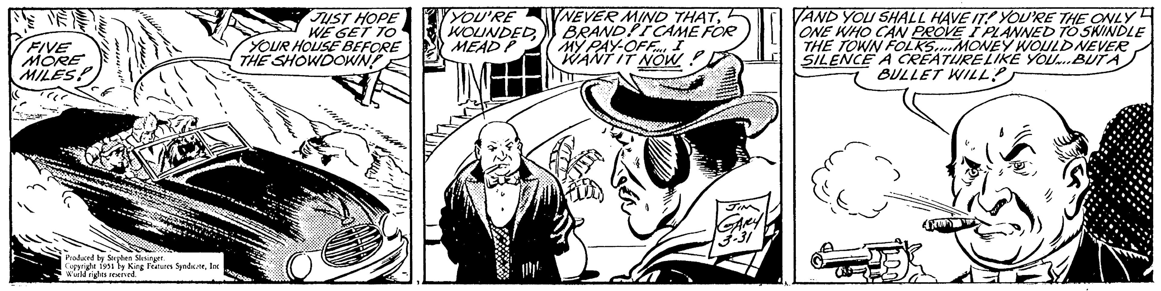 Illustration OCR: EVE FIVE MORE MILES: VC Produced by Stephen Slesinger. Copyright 1951 by King Features SyndicateInc World rights reserved. JUST HOPE WE GET TO YOUR HOUSE BEFORE THE SHOWDOWN! PARY P YOU'RE WOUNDEDMEAD P NEVER MIND THATBRAND! I CAME FOR MY PAY-OFF... I WANT IT NOW A log JIM GARY 3-31 VAND YOU SHALL HAVE IT! YOU'RE THE ONLY ONE WHO CAN PROVE I PLANNED TO SWINDLE THE TOWN FOLKS....MONEY WOULD NEVER SILENCE A CREATURE LIKE YOU...BUT A BULLET WILL? EX EVE FIVE MORE MILES : VC Produced by Stephen Slesinger . Copyright 1951 by King Features SyndicateInc World rights reserved . JUST HOPE WE GET TO YOUR HOUSE BEFORE THE SHOWDOWN ! PARY P YOU'RE WOUNDEDMEAD P NEVER MIND THATBRAND ! I CAME FOR MY PAY - OFF ... I WANT IT NOW A log JIM GARY 3-31 VAND YOU SHALL HAVE IT ! YOU'RE THE ONLY ONE WHO CAN PROVE I PLANNED TO SWINDLE THE TOWN FOLKS .... MONEY WOULD NEVER SILENCE A CREATURE LIKE YOU ... BUT A BULLET WILL ? EX