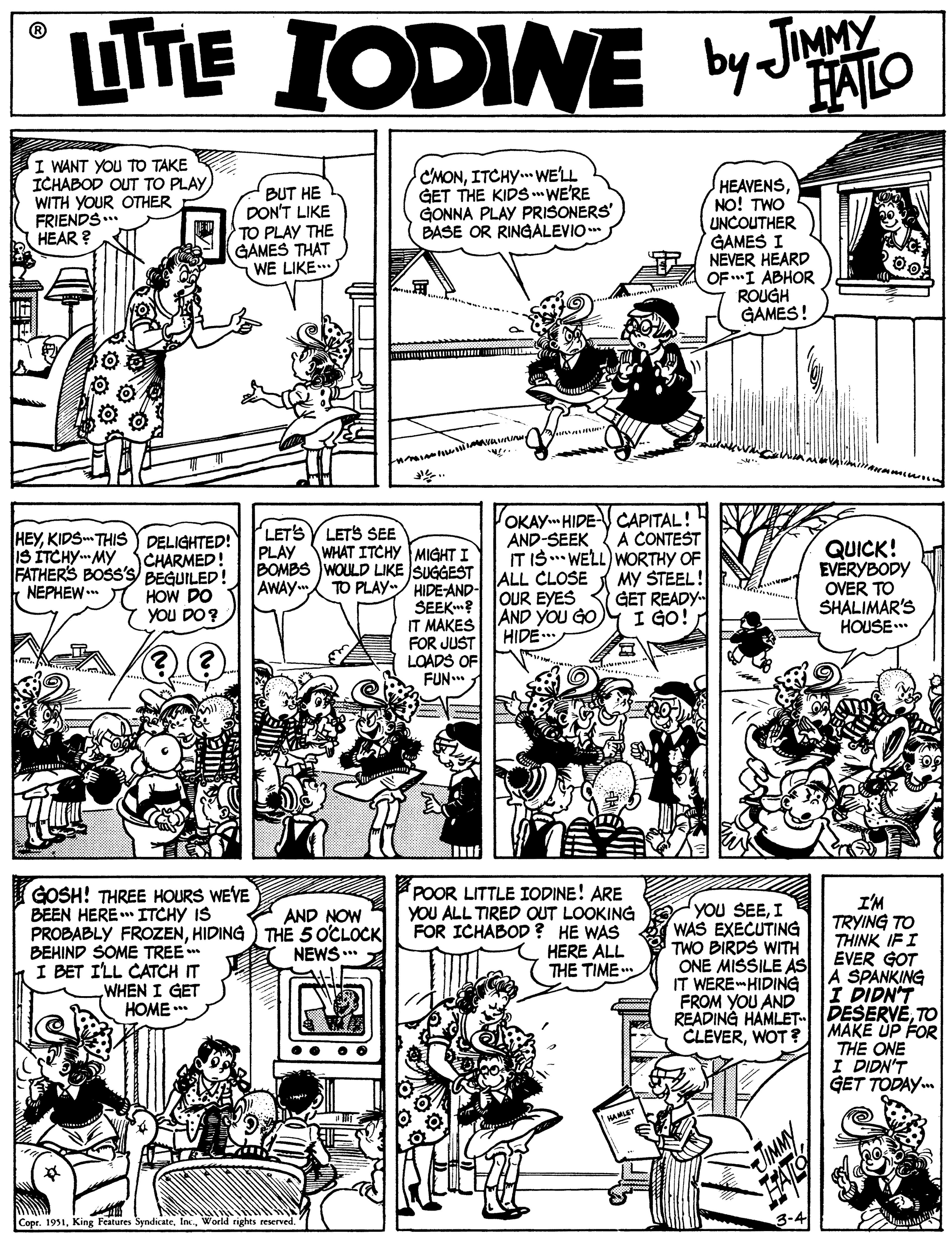 Rectangle OCR: UTE IODINE by JIMMY HAILO I WANT YOU TO TAKE ICHABOD OUT TO PLAYITCHY. WE'LL GET THE KIDS WE'RE GONNA PLAY PRISONERS BASE OR RINGALEVIO BUT HE DON'T LIKE TO PLAY THE GAMES THAT WE LIKE. HEAVENSNO! TWO UNCOUTHER GAMES I A NEVER HEARD A OF I ABHOR ROUGH GAMES! WITH YOUR OTHER FRIENDS... HEAR ? HEYKIDS- THIS DELIGHTED! CHARMED! FATHERS BOSS'S BEGUILED! NEPHEW I HOW DO YOU DO? LETS LETS SEE PLAY WHAT ITCHY MIGHT I BOMBS WOULD LIKE SUGGEST AWAY.. OKAY HIDE CAPITAL! A CONTEST IT IS . WELL) WORTHY OF MY STEEL! GET READY I GO! AND-SEEK QUICK! EVERYBODY OVER TO SHALIMAR'S HOUSE.* IS ITCHYMY TO PLAY/ HIDE AND- ALL CLOSE SEEK? OUR EYES IT MAKES FOR JUST LOADS OF FUN.. AND YOU GO HIDE GOSH! THREE HOURS WEVE BEEN HERE ITCHY IS PROBABLY FROZENHIDING) THE 5 OCLOCK BEHIND SOME TREE I BET I'LL CATCH IT POOR LITTLE IODINE! ARE YOU ALL TIRED OUT LOOKING YOU SEI WAS EXECUTING TWO BIRDS WITH ONE MISSILE AS IT WERE-HIDING FROM YOU AND I'M TRYING TO THINK IFI EVER GOT A SPANKING I DIDN'T READING HAMLET DESERVETO AND NOW FOR ICHABOD ? HE WAS HERE ALL THE TIME . NEWS .** WHEN I GET HOME ** MAKE UP FOR THE ONE I DIDN'T GET TODAY. CLEVERWOT ? WAMT Copr. 1951World rights reserved. UTE IODINE by JIMMY HAILO I WANT YOU TO TAKE ICHABOD OUT TO PLAYITCHY. WE'LL GET THE KIDS WE'RE GONNA PLAY PRISONERS BASE OR RINGALEVIO BUT HE DON'T LIKE TO PLAY THE GAMES THAT WE LIKE. HEAVENSNO! TWO UNCOUTHER GAMES I A NEVER HEARD A OF I ABHOR ROUGH GAMES! WITH YOUR OTHER FRIENDS... HEAR ? HEYKIDS- THIS DELIGHTED! CHARMED! FATHERS BOSS'S BEGUILED! NEPHEW I HOW DO YOU DO? LETS LETS SEE PLAY WHAT ITCHY MIGHT I BOMBS WOULD LIKE SUGGEST AWAY.. OKAY HIDE CAPITAL! A CONTEST IT IS . WELL) WORTHY OF MY STEEL! GET READY I GO! AND-SEEK QUICK! EVERYBODY OVER TO SHALIMAR'S HOUSE.* IS ITCHYMY TO PLAY/ HIDE AND- ALL CLOSE SEEK? OUR EYES IT MAKES FOR JUST LOADS OF FUN.. AND YOU GO HIDE GOSH! THREE HOURS WEVE BEEN HERE ITCHY IS PROBABLY FROZENHIDING) THE 5 OCLOCK BEHIND SOME TREE I BET I'LL CATCH IT POOR LITTLE IODINE! ARE YOU ALL TIRED OUT LOOKING YOU SEI WAS EXECUTING TWO BIRDS WITH ONE MISSILE AS IT WERE-HIDING FROM YOU AND I'M TRYING TO THINK IFI EVER GOT A SPANKING I DIDN'T READING HAMLET DESERVETO AND NOW FOR ICHABOD ? HE WAS HERE ALL THE TIME . NEWS .** WHEN I GET HOME ** MAKE UP FOR THE ONE I DIDN'T GET TODAY. CLEVERWOT ? WAMT Copr. 1951King Features SyndicateWorld rights reserved.