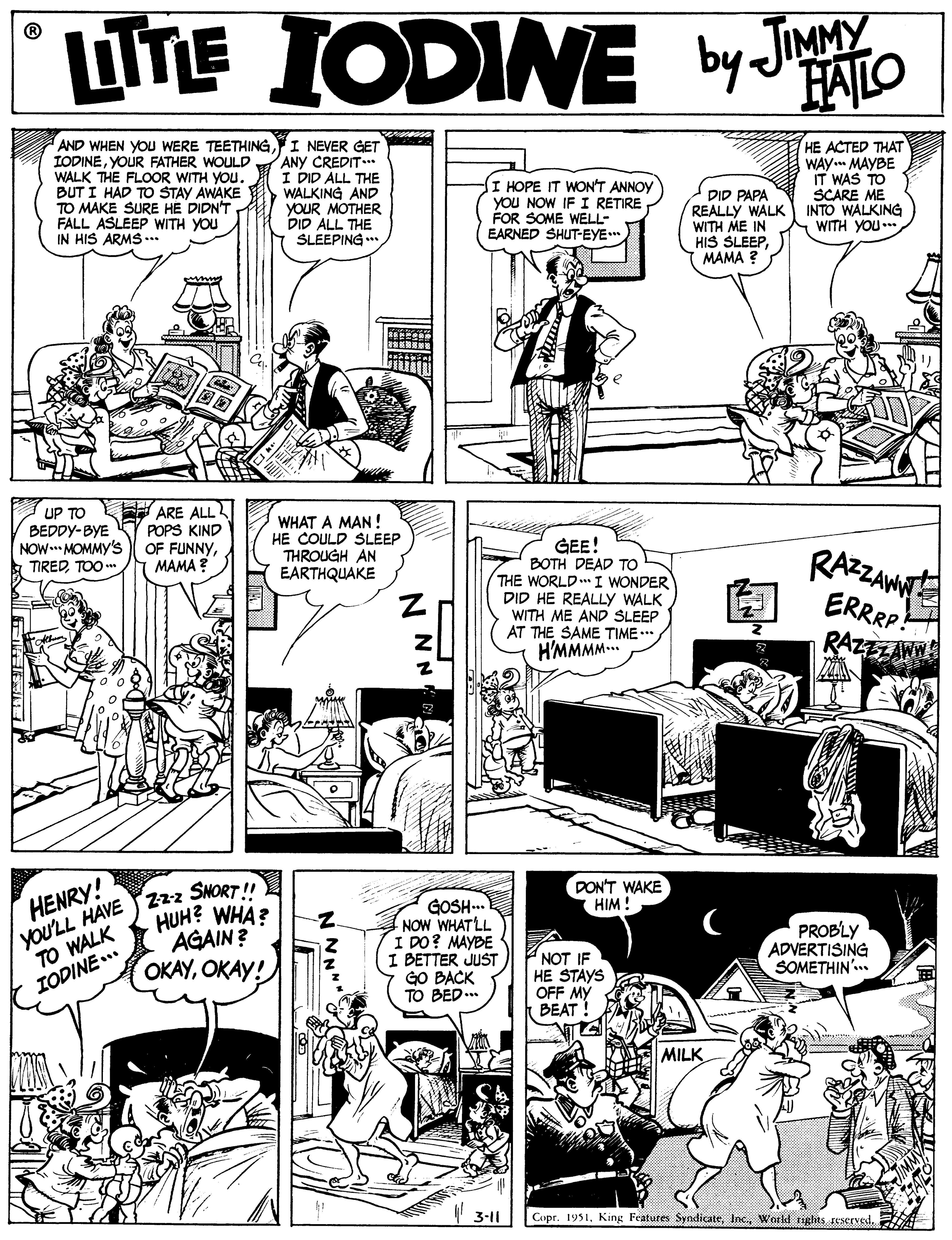 Rectangle OCR: ITE IODINE by Jo FAILO AND WHEN YOU WERE TEETHINGI NEVER GET IODINEYOUR FATHER WOULD WALK THE FLOOR WITH YOU. BUT I HAD TO STAY AWAKE TO MAKE SURE HE DIDN'T FALL ASLEEP WITH YOU IN HIS ARMS ... ANY CREDIT.* I DID ALL THE WALKING AND YOUR MOTHER DID ALL THE SLEEPING . I HOPE IT WON'T ANNOY YOU NOW IF I RE?IRE FOR SOME WELL- EARNED SHUT-EYE DID PAPA REALLY WALK WITH ME IN HIS SLEEPMAMA ? HE ACTED THAT WAY. MAYBE IT WAS TO SCARE ME INTO WALKING WITH YOU. UP TO EH ARE ALL POPS KIND OF FUNNYMAMA ? WHAT A MAN ! HE COULD SLEEP THROUGH AN EARTHQUAKE BEDDY-BYE NOW.* MOMMY's GEE! BOTH DEAD TO THE WORLD. I WONDER DID HE REALLY WALK WITH ME AND SLEEP AT THE SAME TIME.. H'MMMM.. RAZAM ERRRP! RAZZZAWN TIREDTOO m yoU'LL HAVE T 22z SNORT ! AGAIN ? DON'T WAKE HIM ! GOSH. NOW WHATLL I DO? MAYBE I BETTER JUST GO BACK TO BED... HENRY! HUH? WHA? TO WALK IODINE.. NOT IF HE STAYS OFF MY BEAT ! PROBLY ADVERTISING SOMETHIN.. ??Y????! MILK 3-1| Copr. 1951N NN ITE IODINE by Jo FAILO AND WHEN YOU WERE TEETHINGI NEVER GET IODINEYOUR FATHER WOULD WALK THE FLOOR WITH YOU. BUT I HAD TO STAY AWAKE TO MAKE SURE HE DIDN'T FALL ASLEEP WITH YOU IN HIS ARMS ... ANY CREDIT.* I DID ALL THE WALKING AND YOUR MOTHER DID ALL THE SLEEPING . I HOPE IT WON'T ANNOY YOU NOW IF I RE?IRE FOR SOME WELL- EARNED SHUT-EYE DID PAPA REALLY WALK WITH ME IN HIS SLEEPMAMA ? HE ACTED THAT WAY. MAYBE IT WAS TO SCARE ME INTO WALKING WITH YOU. UP TO EH ARE ALL POPS KIND OF FUNNYMAMA ? WHAT A MAN ! HE COULD SLEEP THROUGH AN EARTHQUAKE BEDDY-BYE NOW.* MOMMY's GEE! BOTH DEAD TO THE WORLD. I WONDER DID HE REALLY WALK WITH ME AND SLEEP AT THE SAME TIME.. H'MMMM.. RAZAM ERRRP! RAZZZAWN TIREDTOO m yoU'LL HAVE T 22z SNORT ! AGAIN ? DON'T WAKE HIM ! GOSH. NOW WHATLL I DO? MAYBE I BETTER JUST GO BACK TO BED... HENRY! HUH? WHA? TO WALK IODINE.. NOT IF HE STAYS OFF MY BEAT ! PROBLY ADVERTISING SOMETHIN.. ??Y????! MILK 3-1| Copr. 1951King Features SyndicateInc. World tights reservedN NN