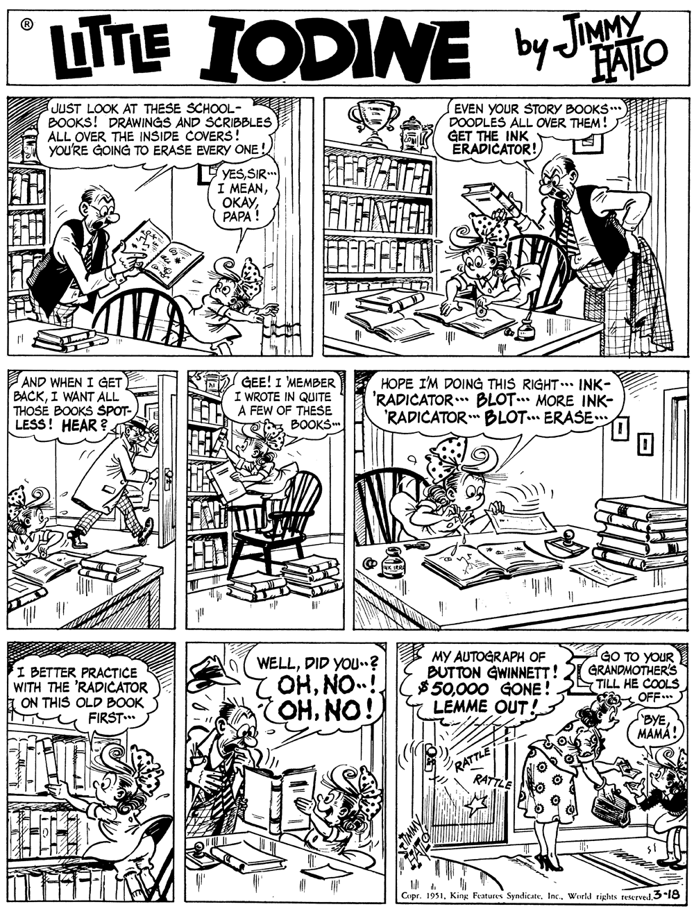 Rectangle OCR: LTTE IODINE by Jao HAILO JUST LOOK AT THESE SCHOOL- BOOKS! DRAWINGS AND SCRIBBLES ALL OVER THE INSIDE COVERS! you'RE GOING TO ERASE EVERY ONE! EVEN YOUR STORY BOOKS ** DOODLES ALL OVER THEM! GET THE INK ÉRADICATOR! YESSIR. I MEANPAPA ! AND WHEN I GET BACKI WANT ALL THOSE BOOKS SPOT- LESS! HEAR ? A GEE! I MEMBER I WROTE IN QUITE FEW OF THESE BOOKS HOPE I'M DOING THIS RIGHT. INK- 'RADICATOR.* BLOT. MORE INK- 'RADICATOR BLOT... ERASE I BETTER PRACTICE WITH THE 'RADICATOR ON THIS OLD BOOK FIRST. WELLDID YOU? OHNO! OHNO! MY AUTOGRAPH OF BUTTON GWINNETT! $50000 GONE ! LEMME OUT! GO TO YOUR GRANDMOTHER'S - TILL HE COOLS OFF... BYE MAMA! RATTLE RATTLE Copr. 1951World rights reserved 3-18 LTTE IODINE by Jao HAILO JUST LOOK AT THESE SCHOOL- BOOKS! DRAWINGS AND SCRIBBLES ALL OVER THE INSIDE COVERS! you'RE GOING TO ERASE EVERY ONE! EVEN YOUR STORY BOOKS ** DOODLES ALL OVER THEM! GET THE INK ÉRADICATOR! YESSIR. I MEANPAPA ! AND WHEN I GET BACKI WANT ALL THOSE BOOKS SPOT- LESS! HEAR ? A GEE! I MEMBER I WROTE IN QUITE FEW OF THESE BOOKS HOPE I'M DOING THIS RIGHT. INK- 'RADICATOR.* BLOT. MORE INK- 'RADICATOR BLOT... ERASE I BETTER PRACTICE WITH THE 'RADICATOR ON THIS OLD BOOK FIRST. WELLDID YOU? OHNO! OHNO! MY AUTOGRAPH OF BUTTON GWINNETT! $50000 GONE ! LEMME OUT! GO TO YOUR GRANDMOTHER'S - TILL HE COOLS OFF... BYE MAMA! RATTLE RATTLE Copr. 1951King Features SyndicateWorld rights reserved 3-18