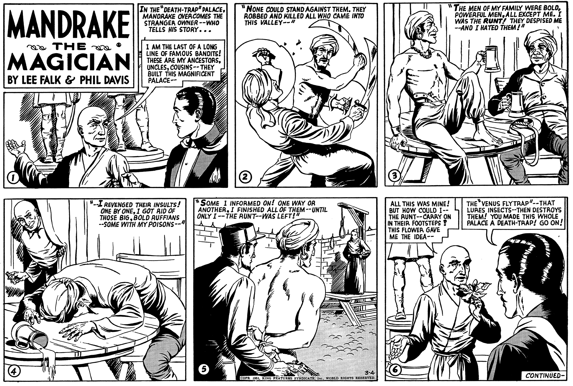 Font OCR: MANDRAKE THE MAGICIAN BY LEE FALK & PHIL DAVIS IN THE "DEATH-TRAP" PALACEMANDRAKE OVERCOMES THE STRANGER OWNER --WHO TELLS HIS STORY... 4 I AM THE LAST OF A LONG LINE OF FAMOUS BANDITS! THESE ARE MY ANCESTORSCOUSINS-- THEY BUILT THIS MAGNIFICENT PALACE-- "--I REVENGED THEIR INSULTS! ONE BY ONEI GOT RID OF THOSE BIGBOLD RUFFIANS --SOME WITH MY POISONS-- FURY NONE COULD STAND AGAINST THEM. THEY ROBBED AND KILLED ALL WHO CAME INTO THIS VALLEY--" 2 "SOME I INFORMED ON! ONE WAY OR ANOTHERI FINISHED ALL OF THEM --UNTIL ONLY I--THE RUNT--WAS LEFT!" 5 2 MO 3-4 COPR 1951WORLD RIGHTS RESERVED. 3 "THE MEN OF MY FAMILY WERE BOLDALL EXCEPT ME. I WAS THE RUNT! THEY DESPISED ME --AND I HATED THEM!" ALL THIS WAS MINE! BUT HOW COULD I-- THE RUNT--CARRY ON IN THEIR FOOTSTEPS THIS FLOWER GAVE ME THE IDEA-- THE VENUS FLYTRAP"--THAT LURES INSECTS--THEN DESTROYS THEM! YOU MADE THIS WHOLE PALACE A DEATH-TRAP! GO ON! CONTINUED- MANDRAKE THE MAGICIAN BY LEE FALK & PHIL DAVIS IN THE " DEATH - TRAP " PALACEMANDRAKE OVERCOMES THE STRANGER OWNER --WHO TELLS HIS STORY ... 4 I AM THE LAST OF A LONG LINE OF FAMOUS BANDITS ! THESE ARE MY ANCESTORSCOUSINS-- THEY BUILT THIS MAGNIFICENT PALACE- " --I REVENGED THEIR INSULTS ! ONE BY ONEI GOT RID OF THOSE BIGBOLD RUFFIANS --SOME WITH MY POISONS- FURY NONE COULD STAND AGAINST THEM . THEY ROBBED AND KILLED ALL WHO CAME INTO THIS VALLEY-- " 2 " SOME I INFORMED ON ! ONE WAY OR ANOTHERI FINISHED ALL OF THEM --UNTIL ONLY I -- THE RUNT -- WAS LEFT ! " 5 2 MO 3-4 COPR 1951KING FEATURES SYNDICATEWORLD RIGHTS RESERVED . 3 " THE MEN OF MY FAMILY WERE BOLDPOWERFUL MENALL EXCEPT ME . I WAS THE RUNT ! THEY DESPISED ME --AND I HATED THEM ! " ALL THIS WAS MINE ! BUT HOW COULD I- THE RUNT -- CARRY ON IN THEIR FOOTSTEPS THIS FLOWER GAVE ME THE IDEA- THE VENUS FLYTRAP " -- THAT LURES INSECTS -- THEN DESTROYS THEM ! YOU MADE THIS WHOLE PALACE A DEATH - TRAP ! GO ON ! CONTINUED