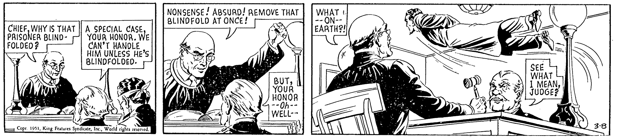 Line art OCR: CHIEFWHY IS THAT PRISONER BLIND- FOLDED? A SPECIAL CASEYOUR HONOR. WE CAN'T HANDLE HIM UNLESS HE'S BLINDFOLDED. Copr. 1951World rights reserved. NONSENSE ABSURD! REMOVE THAT BLINDFOLD AT ONCE! BUTYOUR HONOR --Oh-- WELL-- WHAT t --ON-- EARTH?! 19 21 A SEE WHAT I MEANJUDGE? 3-8 CHIEFWHY IS THAT PRISONER BLIND FOLDED ? A SPECIAL CASEYOUR HONOR . WE CAN'T HANDLE HIM UNLESS HE'S BLINDFOLDED . Copr . 1951King Features SyndicateWorld rights reserved . NONSENSE ABSURD ! REMOVE THAT BLINDFOLD AT ONCE ! BUTYOUR HONOR --Oh- WELL- WHAT t --ON- EARTH ?! 19 21 A SEE WHAT I MEANJUDGE ? 3-8