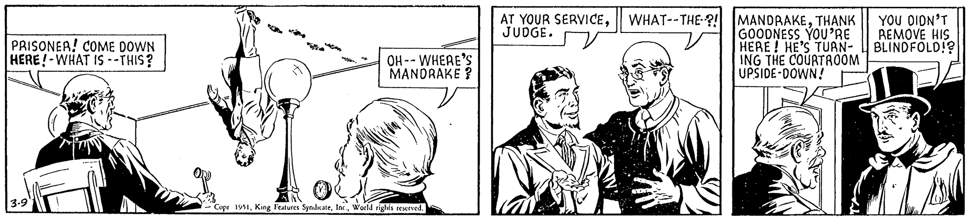 Comic book OCR: PRISONER! COME DOWN HERE! WHAT IS --THIS? my 3-9 OH-- WHERE'S MANDRAKE? AT YOUR SERVICEJUDGE. WHAT--THE-?! MANDRAKETHANK GOODNESS YOU'RE HERE! HE'S TUAN- ING THE COURTROOM UPSIDE-DOWN! ANDRO Copr 1951World rights reserved. YOU DIDN'T REMOVE HIS BLINDFOLD!? PRISONER ! COME DOWN HERE ! WHAT IS --THIS ? my 3-9 OH-- WHERE'S MANDRAKE ? AT YOUR SERVICEJUDGE . WHAT -- THE- ?! MANDRAKETHANK GOODNESS YOU'RE HERE ! HE'S TUAN ING THE COURTROOM UPSIDE - DOWN ! ANDRO Copr 1951King Features SyndicateWorld rights reserved . YOU DIDN'T REMOVE HIS BLINDFOLD !?