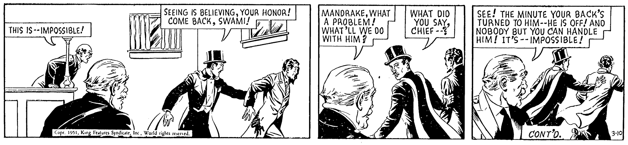 Parallel OCR: THIS IS--IMPOSSIBLE. SEEING IS BELIEVINGYOUR HONOR! COME BACKSWAMI! zl MER Copr. 1951Inc. World rights reserved. MANDRAKEWHAT A PROBLEM! WHAT'LL WE DO WITH HIM? WHAT DID YOU SAYCHIEF --? SEE! THE MINUTE YOUR BACK'S TURNED TO HIM--HE IS OFF! AND NOBODY BUT YOU CAN HANDLE HIM! IT'S IMPOSSIBLE! CONT'D. 3-10 THIS IS -- IMPOSSIBLE . SEEING IS BELIEVINGYOUR HONOR ! COME BACKSWAMI ! zl MER Copr . 1951King Features SyndicateInc. World rights reserved . MANDRAKEWHAT A PROBLEM ! WHAT'LL WE DO WITH HIM ? WHAT DID YOU SAYCHIEF -- ? SEE ! THE MINUTE YOUR BACK'S TURNED TO HIM -- HE IS OFF ! AND NOBODY BUT YOU CAN HANDLE HIM ! IT'S IMPOSSIBLE ! CONT'D . 3-10