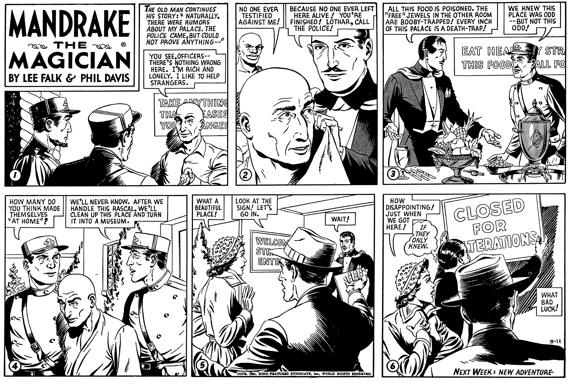 Comic book OCR: MANDRAKE THE MAGICIAN BY LEE FALK & PHIL DAVIS HOW MANY DO YOU THINK MADE THEMSELVES "AT HOME"? THE OLD MAN CONTINUES HIS STORY: NATURALLYTHERE WERE RUMORS ABOUT MY PALACE. THE POLICE CAMEBUT COULD NOT PROVE ANYTHING--" YOU SEEOFFICERS-- THERE'S NOTHING WRONG HERE. I'M RICH AND LONELY. I LIKE TO HELP STRANGERS. TAKE ANYTHING THA YOU WE'LL NEVER KNOW. AFTER WE HANDLE THIS RASCALWE'LL CLEAN UP THIS PLACE AND TURN IT INTO A MUSEUM. BASES ANGER WHAT A BEAUTIFUL PLACE! NO ONE EVER TESTIFIED AGAINST ME! (2) LOOK AT THE SIGN! LET'S GO IN. WELCOM STR ENTE BECAUSE NO ONE EVER LEFT HERE ALIVE! YOU'RE FINISHED! LOTHARCALL THE POLICE! WAIT! AAAB COPR. 11WORLD RIGHTS RESERVED. ALL THIS FOOD IS POISONED. THE "FREE" JEWELS IN THE OTHER ROOM ARE BOOBY-TRAPPED! EVERY INCH OF THIS PALACE IS A DEATH-TRAP! HOW DISAPPOINTING! JUST WHEN WE GOT HERE! IF THEY ONLY KNEW. WE KNEW THIS PLACE WAS ODD --BUT NOT THIS ODD! EAT HEALY STR THIS FOOD SALL FO CLOSED FOR TERATIONS WHAT BAD LUCK! 3-11 NEXT WEEK: NEW ADVENTURE- MANDRAKE THE MAGICIAN BY LEE FALK & PHIL DAVIS HOW MANY DO YOU THINK MADE THEMSELVES " AT HOME " ? THE OLD MAN CONTINUES HIS STORY : NATURALLYTHERE WERE RUMORS ABOUT MY PALACE . THE POLICE CAMEBUT COULD NOT PROVE ANYTHING-- " YOU SEEOFFICERS- THERE'S NOTHING WRONG HERE . I'M RICH AND LONELY . I LIKE TO HELP STRANGERS . TAKE ANYTHING THA YOU WE'LL NEVER KNOW . AFTER WE HANDLE THIS RASCALWE'LL CLEAN UP THIS PLACE AND TURN IT INTO A MUSEUM . BASES ANGER WHAT A BEAUTIFUL PLACE ! NO ONE EVER TESTIFIED AGAINST ME ! ( 2 ) LOOK AT THE SIGN ! LET'S GO IN . WELCOM STR ENTE BECAUSE NO ONE EVER LEFT HERE ALIVE ! YOU'RE FINISHED ! LOTHARCALL THE POLICE ! WAIT ! AAAB COPR . 11KING FEATURES SYNDICATEWORLD RIGHTS RESERVED . ALL THIS FOOD IS POISONED . THE " FREE " JEWELS IN THE OTHER ROOM ARE BOOBY - TRAPPED ! EVERY INCH OF THIS PALACE IS A DEATH - TRAP ! HOW DISAPPOINTING ! JUST WHEN WE GOT HERE ! IF THEY ONLY KNEW . WE KNEW THIS PLACE WAS ODD --BUT NOT THIS ODD ! EAT HEALY STR THIS FOOD SALL FO CLOSED FOR TERATIONS WHAT BAD LUCK ! 3-11 NEXT WEEK : NEW ADVENTURE