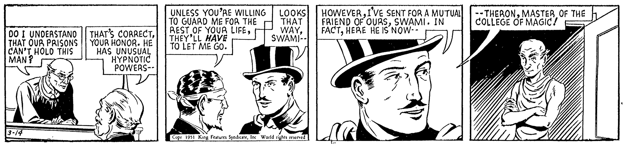 Facial hair OCR: DO I UNDERSTANO THAT OUR PRISONS CAN'T HOLD THIS MAN? 3-14 THAT'S CORRECTYOUR HONOR. HE HAS UNUSUAL HYPNOTIC POWERS-- UNLESS YOU'RE WILLING TO GUARD ME FOR THE REST OF YOUR LIFETHEY'LL HAVE TO LET ME GO. LOOKS THAT WAYSWAMI Copr 1951 King Features SyndicateInc World rights reserved HOWEVERI'VE SENT FOR A MUTUAL FRIEND OF OURSSWAMI. IN FACTHERE HE IS NOW-- -THERONMASTER OF THE COLLEGE OF MAGIC! DO I UNDERSTANO THAT OUR PRISONS CAN'T HOLD THIS MAN ? 3-14 THAT'S CORRECTYOUR HONOR . HE HAS UNUSUAL HYPNOTIC POWERS- UNLESS YOU'RE WILLING TO GUARD ME FOR THE REST OF YOUR LIFETHEY'LL HAVE TO LET ME GO . LOOKS THAT WAYSWAMI Copr 1951 King Features SyndicateInc World rights reserved HOWEVERI'VE SENT FOR A MUTUAL FRIEND OF OURSSWAMI . IN FACTHERE HE IS NOW- -THERONMASTER OF THE COLLEGE OF MAGIC !