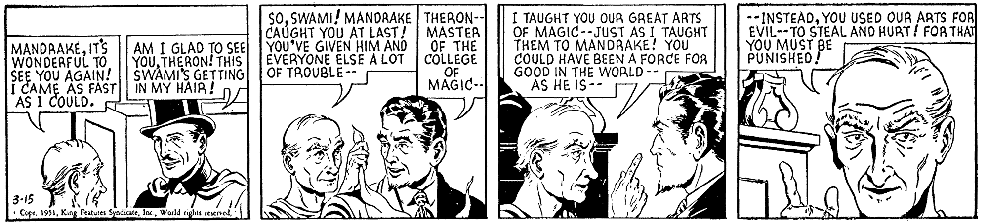 Fictional character OCR: MANDRAKEIT'S WONDERFUL TO SEE YOU AGAIN! CAME AS FAST AS I COULD. AM I GLAD TO SEE YOUTHERON! THIS SWAMI'S GETTING IN MY HAIR! 3-15 Copr. 19511 SOSWAMI! MANDRAKE CAUGHT YOU AT LAST! YOU'VE GIVEN HIM AND EVERYONE ELSE A LOT OF TROUBLE-- THERON-- MASTER OF THE COLLEGE OF MAGIC- I TAUGHT YOU OUR GREAT ARTS OF MAGIC -JUST AS I TAUGHT THEM TO MANDRAKE! YOU COULD HAVE BEEN A FORCE FOR GOOD IN THE WORLD - AS HE IS-- --INSTEADYOU USED OUR ARTS FOR EVIL- TO STEAL AND HURT! FOR THAT YOU MUST BE PUNISHED! MANDRAKEIT'S WONDERFUL TO SEE YOU AGAIN ! CAME AS FAST AS I COULD . AM I GLAD TO SEE YOUTHERON ! THIS SWAMI'S GETTING IN MY HAIR ! 3-15 Copr . 1951King Features SyndicateWorld rights reserved1 SOSWAMI ! MANDRAKE CAUGHT YOU AT LAST ! YOU'VE GIVEN HIM AND EVERYONE ELSE A LOT OF TROUBLE- THERON- MASTER OF THE COLLEGE OF MAGIC I TAUGHT YOU OUR GREAT ARTS OF MAGIC -JUST AS I TAUGHT THEM TO MANDRAKE ! YOU COULD HAVE BEEN A FORCE FOR GOOD IN THE WORLD - AS HE IS- --INSTEADYOU USED OUR ARTS FOR EVIL- TO STEAL AND HURT ! FOR THAT YOU MUST BE PUNISHED !