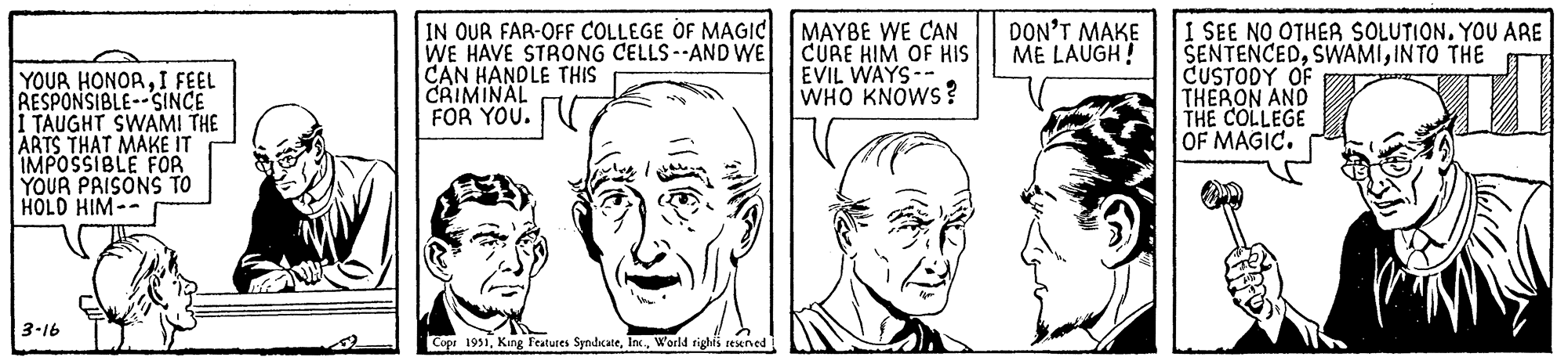 Neck OCR: YOUR HONORI FEEL RESPONSIBLE--SINCE I TAUGHT SWAMI THE ARTS THAT MAKE IT IMPOSSIBLE FOR YOUR PRISONS TO HOLD HIM-- 3-16 IN OUR FAR-OFF COLLEGE OF MAGIC WE HAVE STRONG CELLS--AND WE CAN HANDLE THIS CRIMINAL FOR YOU. Copr 1951World rights reserved MAYBE WE CAN CURE HIM OF HIS EVIL WAYS-- WHO KNOWS? DON'T MAKE ME LAUGH! I SEE NO OTHER SOLUTION. YOU ARE SENTENCEDINTO THE CUSTODY OF THERON AND THE COLLEGE OF MAGIC. YOUR HONORI FEEL RESPONSIBLE -- SINCE I TAUGHT SWAMI THE ARTS THAT MAKE IT IMPOSSIBLE FOR YOUR PRISONS TO HOLD HIM- 3-16 IN OUR FAR - OFF COLLEGE OF MAGIC WE HAVE STRONG CELLS -- AND WE CAN HANDLE THIS CRIMINAL FOR YOU . Copr 1951King Features SyndicateWorld rights reserved MAYBE WE CAN CURE HIM OF HIS EVIL WAYS- WHO KNOWS ? DON'T MAKE ME LAUGH ! I SEE NO OTHER SOLUTION . YOU ARE SENTENCEDINTO THE CUSTODY OF THERON AND THE COLLEGE OF MAGIC .