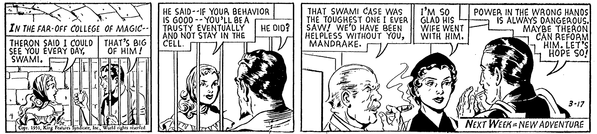 Gesture OCR: 11 IN THE FAR-OFF COLLEGE OF MAGIC-- THERON SAID I COULD THAT'S BIG SEE YOU EVERY DAYOF HIM! SWAMI. ZAO DELL 14 19 Copi. 1951World rights reserved. HE SAID-IF YOUR BEHAVIOR IS GOOD-YOU'LL BE A TRUSTY EVENTUALLY AND NOT STAY IN THE CELL. HE DID? THAT SWAMI CASE WAS THE TOUGHEST ONE I EVER SAW! WE'D HAVE BEEN HELPLESS WITHOUT YOUMANDRAKE. n I'M SO GLAD HIS WIFE WENT WITH HIM. POWER IN THE WRONG HANDS IS ALWAYS DANGEROUS. MAYBE THERON CAN REFORM HIM. LET'S HOPE SO! fol 3-17 NEXT WEEK-NEW ADVENTURE 11 IN THE FAR - OFF COLLEGE OF MAGIC- THERON SAID I COULD THAT'S BIG SEE YOU EVERY DAYOF HIM ! SWAMI . ZAO DELL 14 19 Copi . 1951King Features SyndicateWorld rights reserved . HE SAID - IF YOUR BEHAVIOR IS GOOD - YOU'LL BE A TRUSTY EVENTUALLY AND NOT STAY IN THE CELL . HE DID ? THAT SWAMI CASE WAS THE TOUGHEST ONE I EVER SAW ! WE'D HAVE BEEN HELPLESS WITHOUT YOUMANDRAKE . n I'M SO GLAD HIS WIFE WENT WITH HIM . POWER IN THE WRONG HANDS IS ALWAYS DANGEROUS . MAYBE THERON CAN REFORM HIM . LET'S HOPE SO ! fol 3-17 NEXT WEEK - NEW ADVENTURE