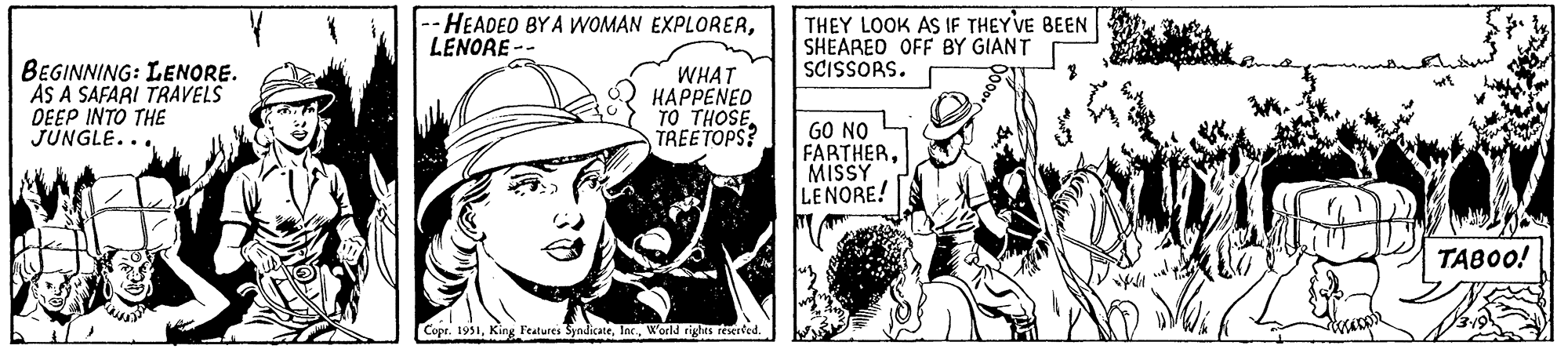 Conversation OCR: BEGINNING: LENORE. AS A SAFARI TRAVELS DEEP INTO THE JUNGLE... -HEADED BY A WOMAN EXPLORERLENORE-- WHAT HAPPENED TO THOSE TREETOPS? Copr. 1951World rights reserved. THEY LOOK AS IF THEY'VE BEEN SHEARED OFF BY GIANT SCISSORS. GO NO FARTHERMISSY LENORE! desapp? TABOO! BEGINNING : LENORE . AS A SAFARI TRAVELS DEEP INTO THE JUNGLE ... -HEADED BY A WOMAN EXPLORERLENORE- WHAT HAPPENED TO THOSE TREETOPS ? Copr . 1951King Features SyndicateWorld rights reserved . THEY LOOK AS IF THEY'VE BEEN SHEARED OFF BY GIANT SCISSORS . GO NO FARTHERMISSY LENORE ! desapp ? TABOO !