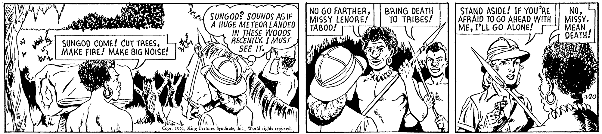 Art OCR: SUNGOD COME! CUT TREESMAKE FIRE! MAKE BIG NOISE! SUNGOD? SOUNDS AS IF A HUGE METEOR LANDED IN THESE WOODS RECENTLY. I MUST SEE IT. Copr. 1951World rights reserved. NO GO FARTHERMISSY LENORE! TABOO! K BRING DEATH TO TRIBES! Thaw Alle STAND ASIDE! IF YOU'RE AFRAID TO GO AHEAD WITH MEI'LL GO ALONE! NOMISSY. MEAN DEATH! 320 SUNGOD COME ! CUT TREESMAKE FIRE ! MAKE BIG NOISE ! SUNGOD ? SOUNDS AS IF A HUGE METEOR LANDED IN THESE WOODS RECENTLY . I MUST SEE IT . Copr . 1951King Features SyndicateWorld rights reserved . NO GO FARTHERMISSY LENORE ! TABOO ! K BRING DEATH TO TRIBES ! Thaw Alle STAND ASIDE ! IF YOU'RE AFRAID TO GO AHEAD WITH MEI'LL GO ALONE ! NOMISSY . MEAN DEATH ! 320