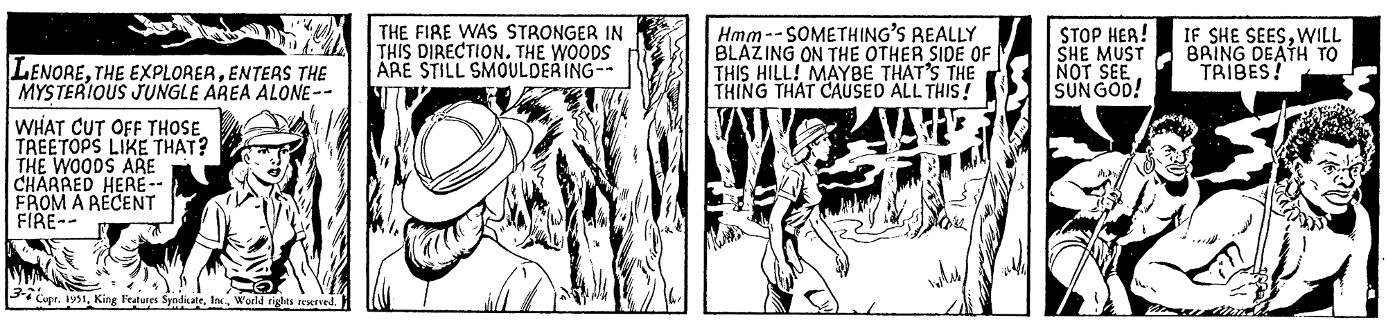 Comic book OCR: LENOREENTERS THE MYSTERIOUS JUNGLE AREA ALONE-- WHAT CUT OFF THOSE TREETOPS LIKE THAT? THE WOODS ARE CHARRED HERE -- FROM A RECENT FIRE-- WYWAN 3-7 Cupr. 1951World rights reserved. THE FIRE WAS STRONGER IN THIS DIRECTION. THE WOODS ARE STILL SMOULDERING-- Hmm--SOMETHING'S REALLY BLAZING ON THE OTHER SIDE OF THIS HILL! MAYBE THAT'S THE THING THAT CAUSED ALL THIS! STOP HER! SHE MUST NOT SEE SUNGOD! D IF SHE SEESWILL BRING DEATH TO TRIBES! LENORETHE EXPLORERENTERS THE MYSTERIOUS JUNGLE AREA ALONE- WHAT CUT OFF THOSE TREETOPS LIKE THAT ? THE WOODS ARE CHARRED HERE -- FROM A RECENT FIRE- WYWAN 3-7 Cupr . 1951King Features SyndicateWorld rights reserved . THE FIRE WAS STRONGER IN THIS DIRECTION . THE WOODS ARE STILL SMOULDERING- Hmm -- SOMETHING'S REALLY BLAZING ON THE OTHER SIDE OF THIS HILL ! MAYBE THAT'S THE THING THAT CAUSED ALL THIS ! STOP HER ! SHE MUST NOT SEE SUNGOD ! D IF SHE SEESWILL BRING DEATH TO TRIBES !