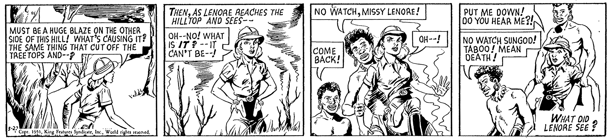 Organism OCR: 1244 MUST BE A HUGE BLAZE ON THE OTHER SIDE OF THIS HILL! WHAT'S CAUSING IT? THE SAME THING THAT CUT OFF THE TREETOPS AND--? halla 3-23 Copr. 1951AS LENORE REACHES THE HILLTOP AND SEES-- OH--NO! WHAT IS IT? --IT CAN'T BE--! NO WATCHMISSY LENORE! COME BACK! OH--! PUT ME DOWN! DO YOU HEAR ME?! NO WATCH SUNGOD! TABOO! MEAN DEATH! di WHAT DID LENORE SEE? 1244 MUST BE A HUGE BLAZE ON THE OTHER SIDE OF THIS HILL ! WHAT'S CAUSING IT ? THE SAME THING THAT CUT OFF THE TREETOPS AND-- ? halla 3-23 Copr . 1951King Features SyndicateWorld rights reservedAS LENORE REACHES THE HILLTOP AND SEES- OH -- NO ! WHAT IS IT ? --IT CAN'T BE-- ! NO WATCHMISSY LENORE ! COME BACK ! OH-- ! PUT ME DOWN ! DO YOU HEAR ME ?! NO WATCH SUNGOD ! TABOO ! MEAN DEATH ! di WHAT DID LENORE SEE ?