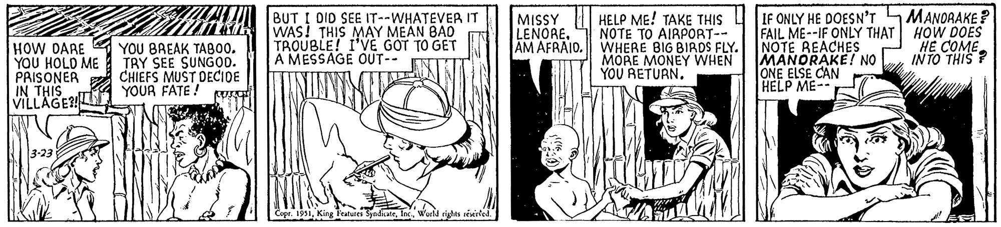 Thumb OCR: Fal HOW DARE YOU HOLD ME PRISONER IN THIS VILLAGE?! 3-23 YOU BREAK TABOOTRY SEE SUNGOD. CHIEFS MUST DECIDE YOUR FATE! BUT I DID SEE IT--WHATEVER IT WAS! THIS MAY MEAN BAD TROUBLE! I'VE GOT TO GET A MESSAGE OUT-- Copr. 1951World rights reserved. MISSY LENOREAM AFRAID. HELP ME! TAKE THIS NOTE TO AIRPORT-- WHERE BIG BIRDS FLY. MORE MONEY WHEN YOU RETURN. IF ONLY HE DOESN'T FAIL ME--IF ONLY THAT NOTE REACHES MANDRAKE! NO ONE ELSE CAN HELP ME- MANORAKE? HOW DOES HE COME INTO THIS? Fal HOW DARE YOU HOLD ME PRISONER IN THIS VILLAGE ?! 3-23 YOU BREAK TABOOTRY SEE SUNGOD . CHIEFS MUST DECIDE YOUR FATE ! BUT I DID SEE IT -- WHATEVER IT WAS ! THIS MAY MEAN BAD TROUBLE ! I'VE GOT TO GET A MESSAGE OUT- Copr . 1951King Features SyndicateWorld rights reserved . MISSY LENOREAM AFRAID . HELP ME ! TAKE THIS NOTE TO AIRPORT- WHERE BIG BIRDS FLY . MORE MONEY WHEN YOU RETURN . IF ONLY HE DOESN'T FAIL ME -- IF ONLY THAT NOTE REACHES MANDRAKE ! NO ONE ELSE CAN HELP ME MANORAKE ? HOW DOES HE COME INTO THIS ?