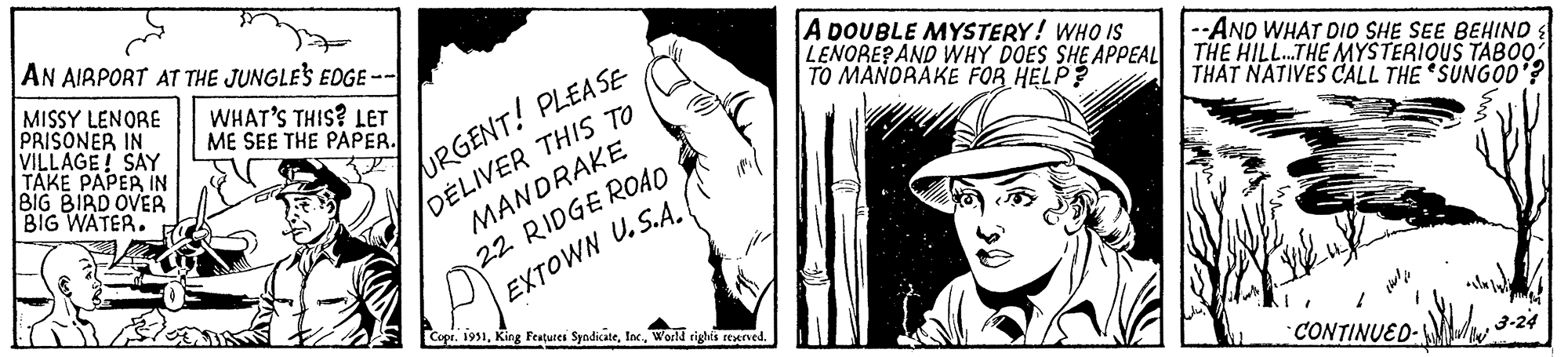 Monochrome photography OCR: AN AIRPORT AT THE JUNGLE'S EDGE -- WHAT'S THIS? LET ME SEE THE PAPER. MISSY LENORE PRISONER IN VILLAGE! SAY TAKE PAPER IN BIG BIRD OVER BIG WATER. URGENT! PLEASE DELIVER THIS TO MANDRAKE 22 RIDGE ROAD EXTOWN U.S.A. Copr. 1951World rights reserved. A DOUBLE MYSTERY! WHO IS LENORE? AND WHY DOES SHE APPEAL TO MANDRAKE FOR HELP? --AND WHAT DID SHE SEE BEHIND THE HILL...THE MYSTERIOUS TABOO THAT NATIVES CALL THE SUNGOD'? ????? CONTINUED- 3-24 AN AIRPORT AT THE JUNGLE'S EDGE -- WHAT'S THIS ? LET ME SEE THE PAPER . MISSY LENORE PRISONER IN VILLAGE ! SAY TAKE PAPER IN BIG BIRD OVER BIG WATER . URGENT ! PLEASE DELIVER THIS TO MANDRAKE 22 RIDGE ROAD EXTOWN U.S.A. Copr . 1951King Features SyndicateWorld rights reserved . A DOUBLE MYSTERY ! WHO IS LENORE ? AND WHY DOES SHE APPEAL TO MANDRAKE FOR HELP ? --AND WHAT DID SHE SEE BEHIND THE HILL ... THE MYSTERIOUS TABOO THAT NATIVES CALL THE SUNGOD ' ? ????? CONTINUED 3-24
