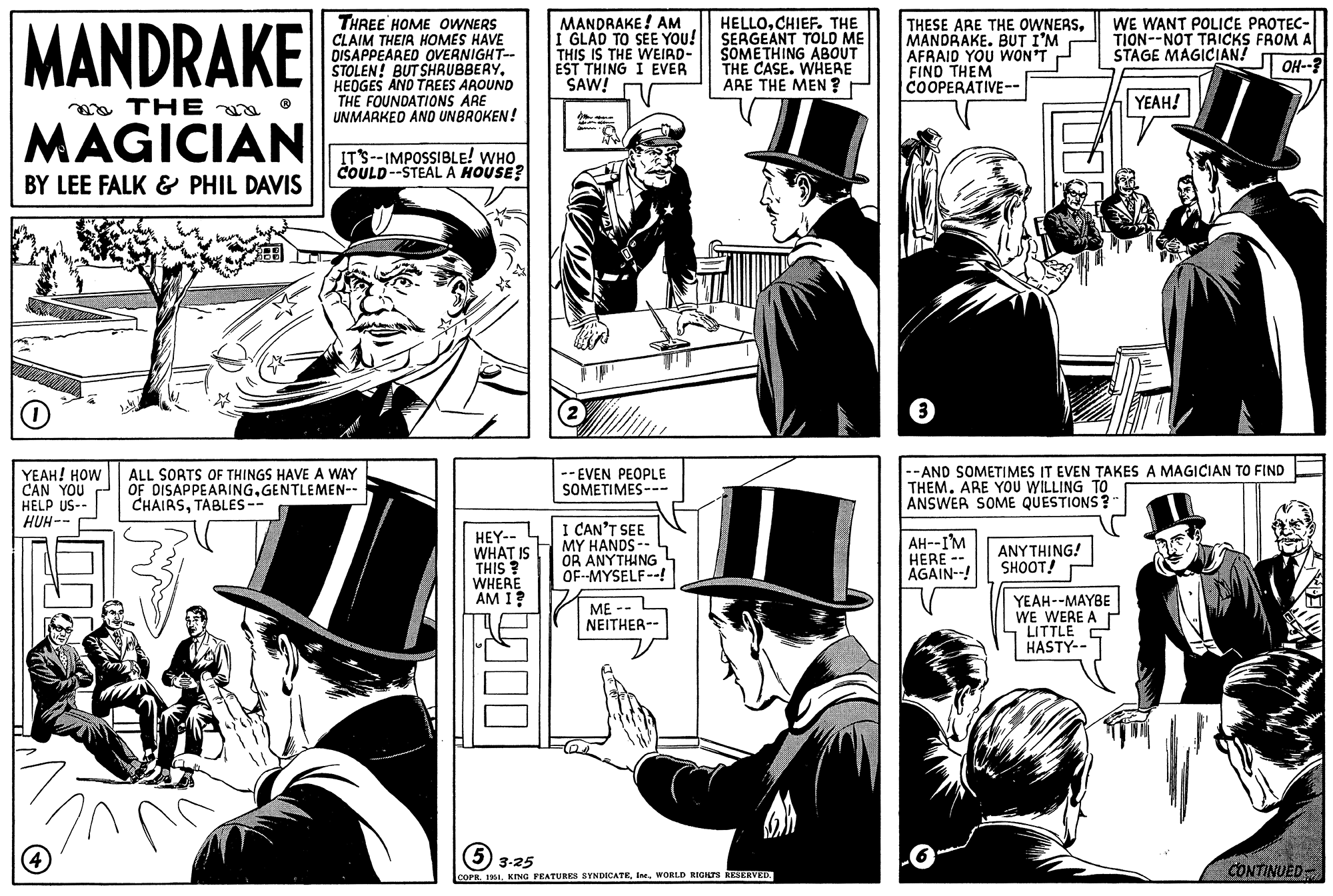 Comics OCR: MANDRAKE THE MAGICIAN BY LEE FALK & PHIL DAVIS O YEAH! HOW CAN YOU HELP US-- HUH-- în (4 THREE HOME OWNERS CLAIM THEIR HOMES HAVE DISAPPEARED OVERNIGHT-- STOLEN! BUT SHRUBBERYHEDGES AND TREES AROUND THE FOUNDATIONS ARE UNMARKED AND UNBROKEN! IT'S--IMPOSSIBLE! WHO COULD--STEAL A HOUSE? ALL SORTS OF THINGS HAVE A WAY OF DISAPPEARINGGENTLEMEN-- CHAIRSTABLES -- HEY-- WHAT IS THIS? WHERE AM I? MANDRAKE! AM I GLAD TO SEE YOU! THIS IS THE WEIRD- EST THING I EVER SAW! C --EVEN PEOPLE SOMETIMES--- I CAN'T SEE MY HANDS -- OR ANYTHING OF--MYSELF--! ME -- NEITHER-- HELLOCHIEF. THE SERGEANT TOLD ME SOMETHING ABOUT THE CASE. WHERE ARE THE MEN? 5 3-25 COPR. 1951WORLD RIGHTS RESERVED. THESE ARE THE OWNERSMANDRAKE. BUT I'M AFRAID YOU WON'T FIND THEM COOPERATIVE-- 3 AH--I'M HERE -- AGAIN--! --AND SOMETIMES IT EVEN TAKES A MAGICIAN TO FIND THEM. ARE YOU WILLING TO ANSWER SOME QUESTIONS? ANYTHING! SHOOT! WE WANT POLICE PROTEC- TION--NOT TRICKS FROM A STAGE MAGICIAN! OH--? YEAH--MAYBE WE WERE A LITTLE HASTY-- YEAH! CONTINUED MANDRAKE THE MAGICIAN BY LEE FALK & PHIL DAVIS O YEAH ! HOW CAN YOU HELP US- HUH- în ( 4 THREE HOME OWNERS CLAIM THEIR HOMES HAVE DISAPPEARED OVERNIGHT- STOLEN ! BUT SHRUBBERYHEDGES AND TREES AROUND THE FOUNDATIONS ARE UNMARKED AND UNBROKEN ! IT'S -- IMPOSSIBLE ! WHO COULD -- STEAL A HOUSE ? ALL SORTS OF THINGS HAVE A WAY OF DISAPPEARINGGENTLEMEN- CHAIRSTABLES -- HEY- WHAT IS THIS ? WHERE AM I ? MANDRAKE ! AM I GLAD TO SEE YOU ! THIS IS THE WEIRD EST THING I EVER SAW ! C --EVEN PEOPLE SOMETIMES --- I CAN'T SEE MY HANDS -- OR ANYTHING OF -- MYSELF-- ! ME -- NEITHER- HELLOCHIEF . THE SERGEANT TOLD ME SOMETHING ABOUT THE CASE . WHERE ARE THE MEN ? 5 3-25 COPR . 1951KING FEATURES SYNDICATEWORLD RIGHTS RESERVED . THESE ARE THE OWNERSMANDRAKE . BUT I'M AFRAID YOU WON'T FIND THEM COOPERATIVE- 3 AH -- I'M HERE -- AGAIN-- ! --AND SOMETIMES IT EVEN TAKES A MAGICIAN TO FIND THEM . ARE YOU WILLING TO ANSWER SOME QUESTIONS ? ANYTHING ! SHOOT ! WE WANT POLICE PROTEC TION -- NOT TRICKS FROM A STAGE MAGICIAN ! OH-- ? YEAH -- MAYBE WE WERE A LITTLE HASTY- YEAH ! CONTINUED